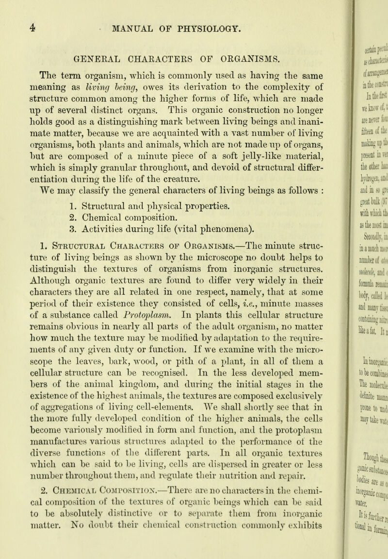 GENEEAL CHARACTERS OF ORGANISMS. Tlie term organism, wliicli is commonly nsed as having the same meaning as living being, owes its derivation to the complexity of structure common among the higher forms of life, which are made up of several distinct organs. This organic construction no longer holds good as a distinguishing mark between living beings and inani- mate matter, because we are acquainted with a vast number of living organisms, both plants and animals, which are not made up of organs, but are composed of a minute piece of a soft jelly-like material, which is simply granular throughout, and devoid of structural differ- entiation during the life of the creature. We may classify the general characters of living beings as follows : 1. Structural and physical properties. 2. Chemical composition. 3. Activities during life (vital phenomena). 1. Structural Characters of Organisms.—The minute struc- ture of living beings as shown by the microscope no doubt helps to distinguish the textures of organisms from inorganic structures. Although organic textures are found to differ very widely in their characters they are all related in one respect, namely, that at some period of their existence they consisted of cells, i.e., minute masses of a substance called Protoplasm. In plants this cellular structure remains obvious in nearly all parts of the adult organism, no matter how much the texture may be modilied by adajjtation to the require- ments of any given duty or function. If we examine with the micro- scope the leaves, bark, wood, or pith of a plant, in all of them a cellular structure can be recognised. In the less developed mem- bers of the animal kingdom, and during the initial stages in the existence of the highest animals, the textures are composed exclusively of aggregations of living cell-elements. We shall shortly see that in the more fully developed condition of the higher animals, the cells become variously modilied in form and function, and the protoplasm manufactures various structures adapted to the performance of the diverse functions of tiie diii'erent parts. In all organic textures which can be said to be li^•ing, cells are dispersed in greater or less number throughout them, and regulate their nutrition and repair. 2. Chemical Composition.—There are no characters in the cliemi- cal composition of the textures of organic beings wliicli can be said to be absolutely distinctive or to sejiarate them from inorganic matter. No doubt their chemical construction commonly exhibits