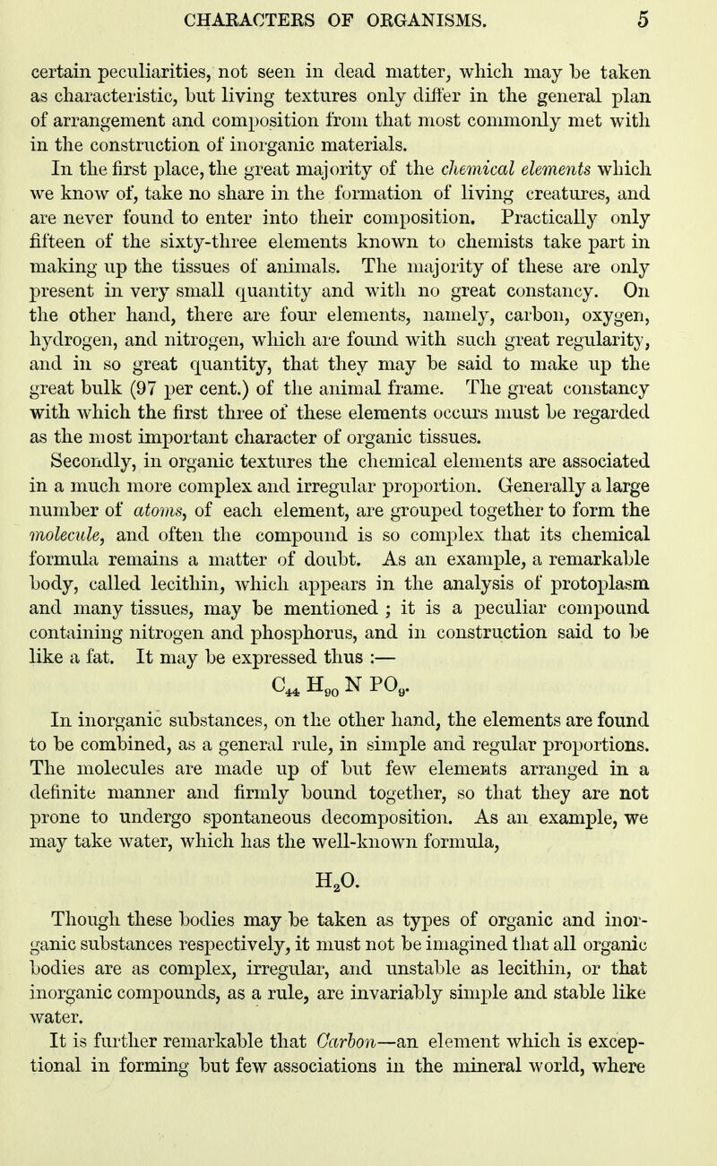 certain peculiarities, not seen in dead matter, which may be taken as characteristic, but living textures only difter in the general plan of arrangement and composition from that most commonly met with in the construction of inorganic materials. In the first place, the great majority of the chemical elements which we know of, take no share in the formation of living creatures, and are never found to enter into their composition. Practically only fifteen of the sixty-three elements known to chemists take part in making up the tissues of animals. The majority of these are only present in very small quantity and with no great constancy. On the other hand, there are four elements, namely, carbon, oxygen, hydrogen, and nitrogen, which are found with such great regularity, and in so great quantity, that they may be said to make up the great bulk (97 per cent.) of the animal frame. The great constancy with which the first three of these elements occurs must be regarded as the most important character of organic tissues. Secondly, in organic textures the chemical elements are associated in a much more complex and irregular proportion. Generally a large number of atoms, of each element, are grouped together to form the molecule, and often the compound is so complex that its chemical formula remains a matter of doubt. As an example, a remarkable body, called lecithin, which appears in the analysis of protoplasm and many tissues, may be mentioned ; it is a peculiar compound containing nitrogen and phosphorus, and in construction said to be like a fat. It may be expressed thus :— C,,H,oNPO,. In inorganic substances, on the other hand, the elements are found to be combined, as a general rule, in simple and regular proportions. The molecules are made up of but few elements arranged in a definite manner and firmly bound together, so that they are not prone to undergo spontaneous decomposition. As an example, we may take water, which has the well-known formula, H,0. Though these bodies may be taken as types of organic and inor- ganic substances respectively, it must not be imagined that all organic bodies are as complex, irregular, and unstable as lecithin, or that inorganic compounds, as a rule, are invariably simple and stable like water. It is further remarkable that Carbon—an element which is excep- tional in forming but few associations in the mineral world, where