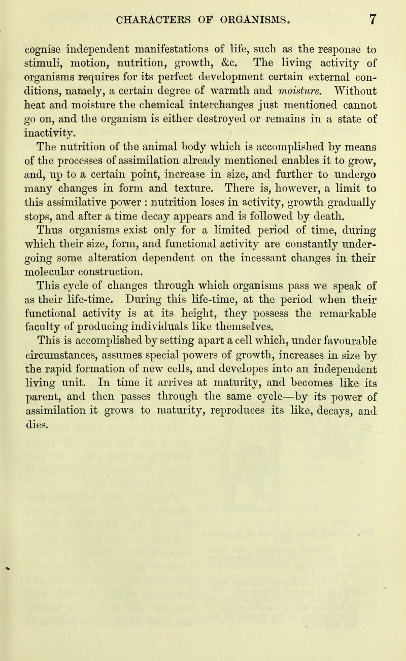 cognise independent manifestations of life, such as the response to stimuli, motion, nutrition, growth, &c. The living activity of organisms requires for its perfect development certain external con- ditions, namely, a certain degree of warmth and moisture. Without heat and moisture the chemical interchanges just mentioned cannot go on, and the organism is either destroyed or remains in a state of inactivity. The nutrition of the animal body which is accomplished by means of tlie processes of assimilation already mentioned enables it to grow, and, up to a certain point, increase in size, and further to undergo many changes in form and texture. There is, however, a limit to this assimilative power : nutrition loses in activity, growth gradually stops, and after a time decay appears and is followed by death. Thus organisms exist only for a limited period of time, during which their size, form, and functional activity are constantly under- going some alteration dependent on the incessant changes in their molecular construction. This cycle of changes through which organisms pass we speak of as their life-time. During this life-time, at the period when their functional activity is at its height, they possess the remarkable faculty of producing individuals like themselves. This is accomplished by setting apart a cell which, under favourable circumstances, assumes special powers of growth, increases in size by the rapid formation of new cells, and developes into an indejDendent living unit. In time it arrives at maturity, and becomes like its parent, and then passes through the same cycle—by its power of assimilation it grows to maturity, reproduces its like, decays, and dies.