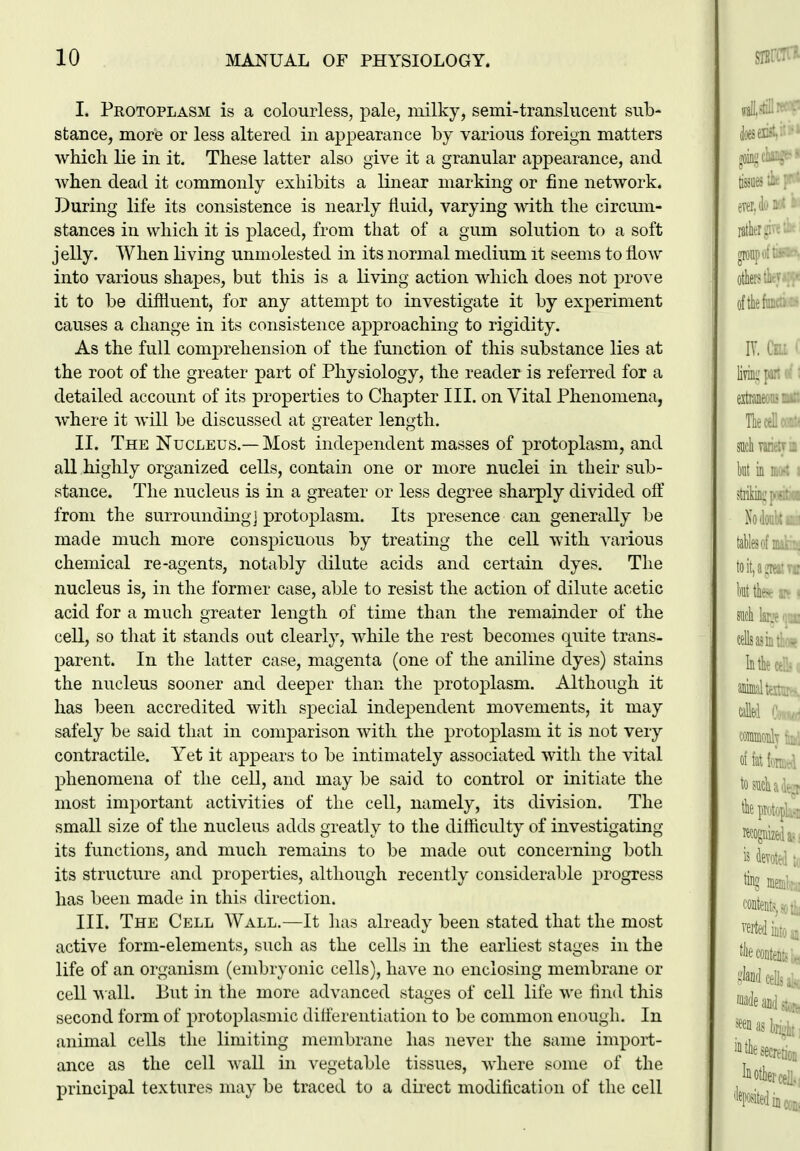 I. Peotoplasm is a colourless, pale, milky, semi-translucent sub- stance, more or less altered in appearance by various foreign matters which lie in it. These latter also give it a granular appearance, and when dead it commonly exhibits a linear marking or fine network. During life its consistence is nearly fluid, varying with the circum- stances in which it is placed, from that of a gum solution to a soft jelly. When living unmolested in its normal medium it seems to flow into various shapes, but this is a living action which does not prove it to be diflluent, for any attempt to investigate it by experiment causes a change in its consistence approaching to rigidity. As the full comprehension of the function of this substance lies at the root of the greater part of Physiology, the reader is referred for a detailed account of its properties to Chapter III. on Vital Phenomena, where it will be discussed at greater length. II. The Nucleus.— Most independent masses of protoplasm, and all highly organized cells, contain one or more nuclei in their sub- stance. The nucleus is in a greater or less degree sharply divided oft' from the surrounding] protoplasm. Its presence can generally be made much more conspicuous by treating the cell with various chemical re-agents, notably dilate acids and certain dyes. The nucleus is, in the former case, able to resist the action of dilute acetic acid for a much greater length of time than the remainder of the cell, so that it stands out clearly, while the rest becomes quite trans- parent. In the latter case, magenta (one of the aniline dyes) stains the nucleus sooner and deeper than the protoplasm. Although it has been accredited with special independent movements, it may safely be said that in comparison with the protoplasm it is not very contractile. Yet it appears to be intimately associated with the vital phenomena of the cell, and may be said to control or initiate the most important activities of the cell, namely, its division. The small size of the nucleus adds greatly to the difiiculty of investigating its functions, and much remains to be made out concerning both its structure and properties, although recently considerable progress has been made in this direction. III. The Cell Wall.—It has already been stated that the most active form-elements, such as the cells in the earliest stages in the life of an organism (embryonic cells), have no enclosing membrane or cell wall. But in the more advanced stages of cell life we And this second form of protoplasmic diflerentiation to be common enough. In animal cells the limiting membrane has never the same import- ance as the cell wall in vegetable tissues, where some of the principal textures may be traced to a du-ect modification of the cell