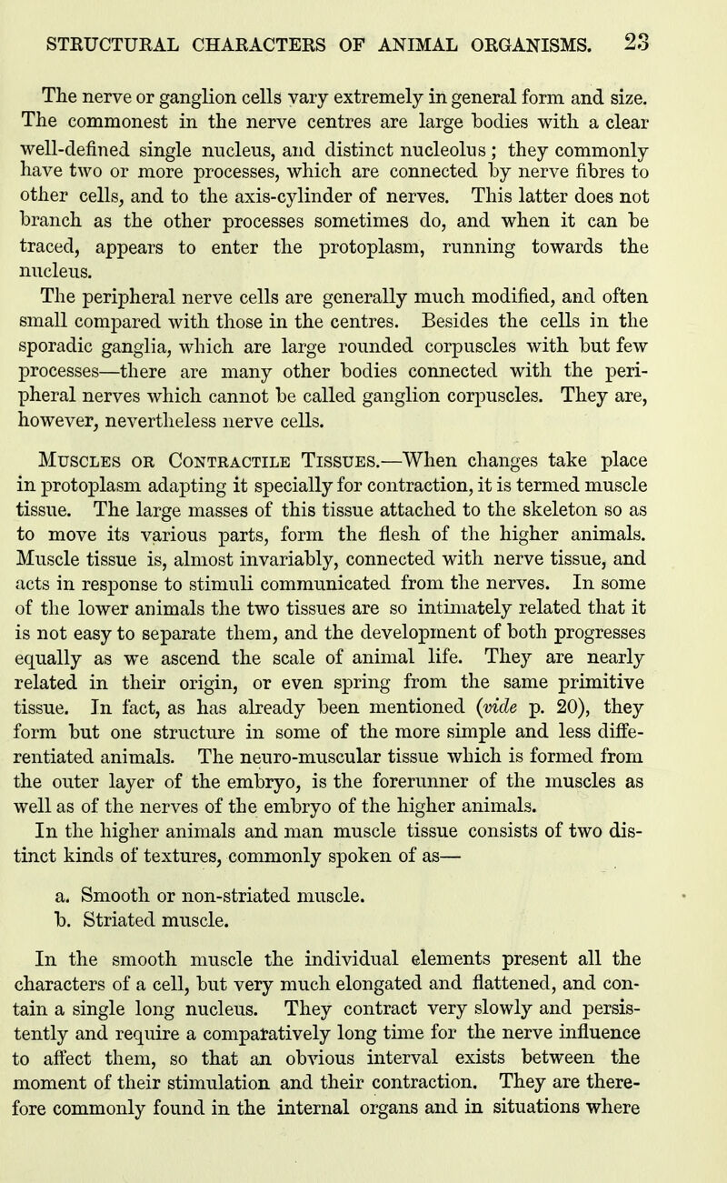 The nerve or ganglion cells vary extremely in general form and size. The commonest in the nerve centres are large bodies with a clear well-defined single nucleus, and distinct nucleolus; they commonly have two or more processes, which are connected by nerve fibres to other cells, and to the axis-cylinder of nerves. This latter does not branch as the other processes sometimes do, and when it can be traced, appears to enter the protoplasm, running towards the nucleus. The peripheral nerve cells are generally much modified, and often small compared with those in the centres. Besides the cells in the sporadic ganglia, which are large rounded corpuscles with but few processes—there are many other bodies connected with the peri- pheral nerves which cannot be called ganglion corj)Uscles. They are, however, nevertheless nerve cells. Muscles or Contractile Tissues.—When changes take place in protoplasm adapting it specially for contraction, it is termed muscle tissue. The large masses of this tissue attached to the skeleton so as to move its various parts, form the flesh of the higher animals. Muscle tissue is, almost invariably, connected with nerve tissue, and acts in response to stimuli communicated from the nerves. In some of the lower animals the two tissues are so intimately related that it is not easy to separate them, and the development of both progresses equally as we ascend the scale of animal life. They are nearly related in their origin, or even spring from the same primitive tissue. In fact, as has abeady been mentioned (vide p. 20), they form but one structure in some of the more simple and less diffe- rentiated animals. The neuro-muscular tissue which is formed from the outer layer of the embryo, is the forerunner of the muscles as well as of the nerves of the embryo of the higher animals. In the higher animals and man muscle tissue consists of two dis- tinct kinds of textures, commonly spoken of as— a. Smooth or non-striated muscle. b. Striated muscle. In the smooth muscle the individual elements present all the characters of a cell, but very much elongated and flattened, and con- tain a single long nucleus. They contract very slowly and persis- tently and require a comparatively long time for the nerve influence to affect them, so that an obvious interval exists between the moment of their stimulation and their contraction. They are there- fore commonly found in the internal organs and in situations where