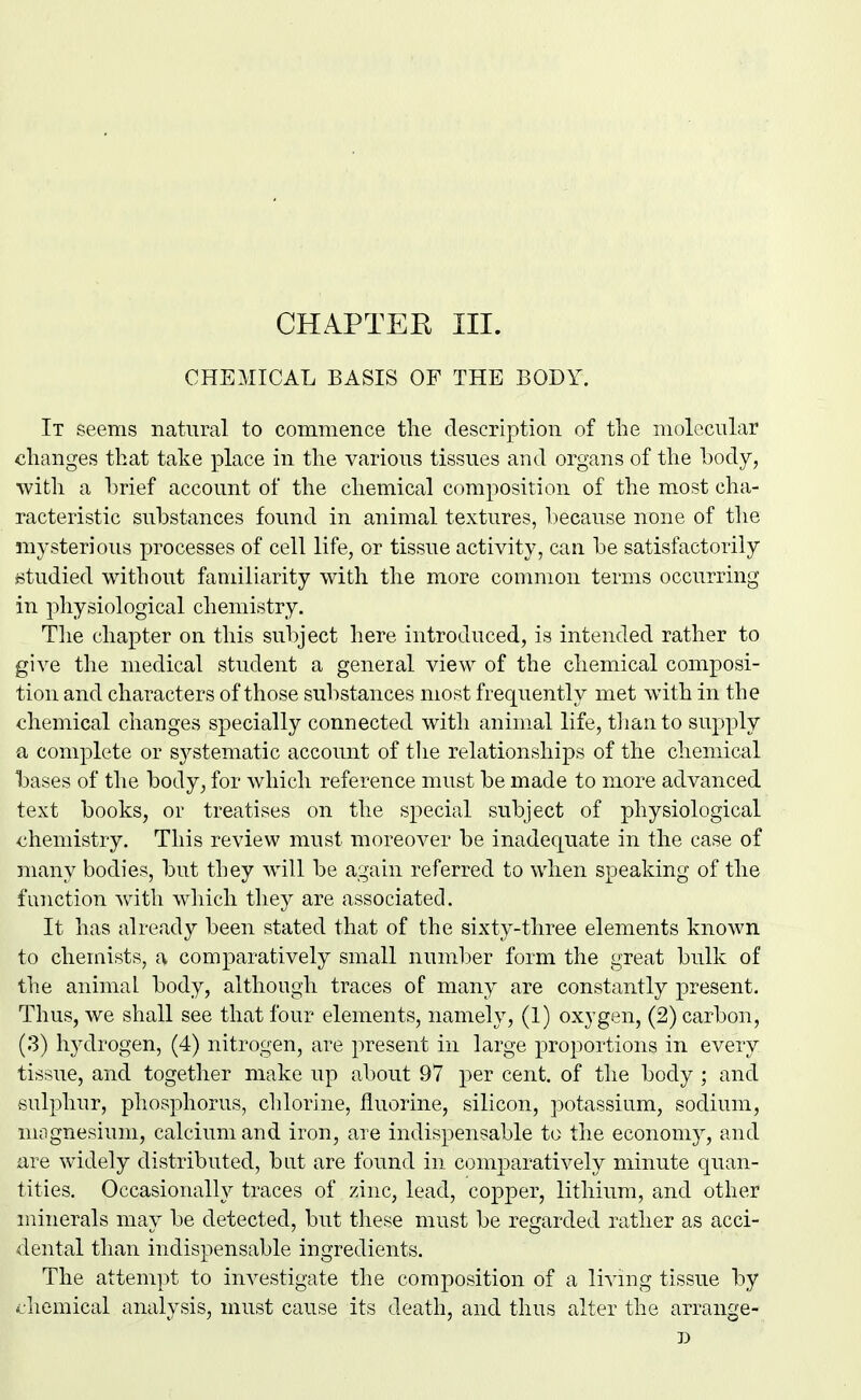 CHAPTEK III. CHEMICAL BASIS OF THE BODY. It seems natural to commence tlie description of the molecular changes that take place in the various tissues antl organs of the hody, with a brief account of the chemical composition of the most cha- racteristic substances found in animal textures, because none of tlie mysterious processes of cell life, or tissue activity, can. be satisfactorily studied without familiarity with the more common terms occurring in physiological chemistry. The chapter on this subject here introduced, is intended rather to give the medical student a general view of the chemical composi- tion and characters of those substances most frequently met with in the chemical changes specially connected with animal life, than to supply a complete or S3^stematic account of tlie relationships of the chemical bases of the body^ for which reference must be made to more advanced text books, or treatises on the special subject of physiological chemistry. This review must moreover be inadequate in the case of many bodies, but they will be again referred to when speaking of the function with which they are associated. It has already been stated that of the sixty-three elements known to chemists, a comparatively small number form the great bulk of the animal body, although traces of many are constantly present. Thus, we shall see that four elements, namely, (1) oxygen, (2) carbon, (3) hydrogen, (4) nitrogen, are present in large proportions in every tissue, and together make up about 97 per cent, of the body ; and sulphur, phosphorus, chlorine, fluorine, silicon, potassium, sodium, nuignesium, calcium and iron, are indispensable to the economy, and iire widely distributed, but are found in comparatively minute quan- tities. Occasionally traces of zinc, lead, copper, lithium, and other minerals may be detected, but these must be regarded rather as acci- dental than indispensable ingredients. The attempt to investigate the composition of a living tissue by <:liemical analysis, must cause its death, and thus alter the arrange-