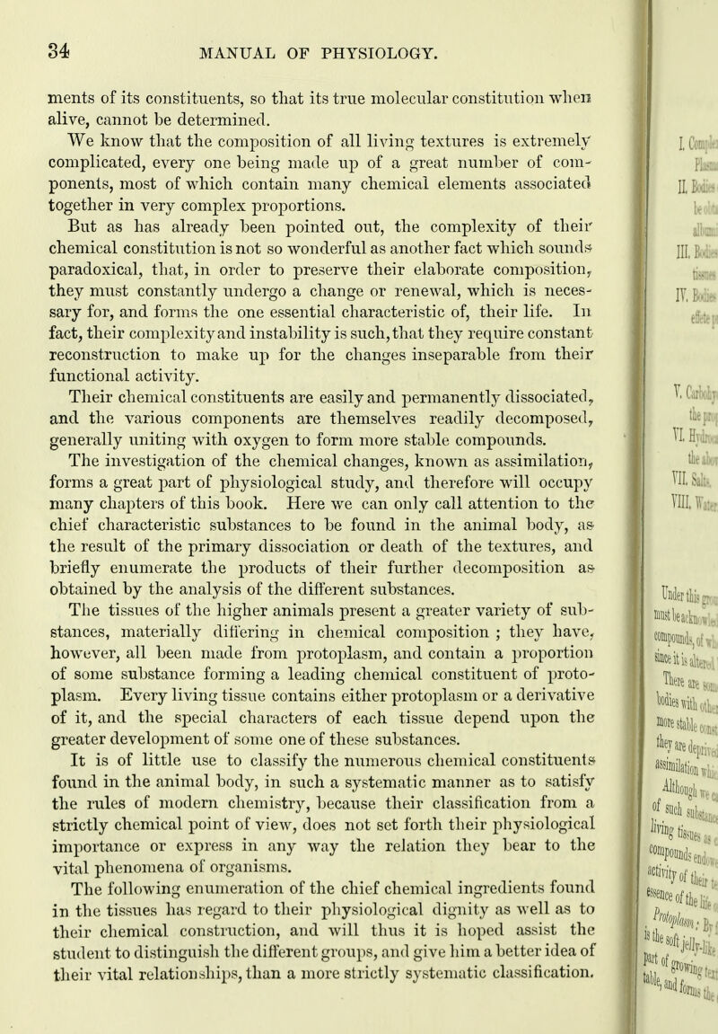 ments of its constituents, so tliat its true molecular constitution when alive, cannot be determined. We know tliat the composition of all living textures is extremely complicated, every one being made up of a great number of com- ponents, most of which contain many chemical elements associated together in very complex proportions. But as has already been pointed out, the complexity of their chemical constitution is not so wonderful as another fact which sounds^ paradoxical, that, in order to preserve their elaborate composition, they must constantly undergo a change or renewal, which is neces- sary for, and forms the one essential characteristic of, their life. In fact, their complexity and instability is such, that they require constant reconstruction to make up for the changes inseparable from their functional activity. Their chemical constituents are easily and permanently dissociated ^ and the various components are themselves readily decomposed, generally uniting with oxygen to form more stable compounds. The investigation of the chemical changes, known as assimilation^ forms a great part of physiological study, and therefore will occupy many chapters of this book. Here we can only call attention to the chief characteristic substances to be found in the animal body, as- the result of the primary dissociation or death of the textures, and briefly enumerate the products of their further decomposition as- obtained by the analysis of the difterent substances. The tissues of the higher animals present a greater variety of sub- stances, materially ditiering in chemical composition ; they have- however, all been made from protoplasm, and contain a proportion of some substance forming a leading chemical constituent of proto- plasm. Every living tissue contains either protoplasm or a derivative of it, and the special characters of each tissue depend upon the greater development of some one of these substances. It is of little use to classify the numerous chemical constituent? found in the animal body, in such a systematic manner as to satisfy the rules of modern chemistry, because their classification from a strictly chemical point of view, does not set forth their physiological importance or express in any way the relation they bear to the vital phenomena of organisms. The following enumeration of the chief chemical ingredients found in the tissues has regard to their physiological dignity as well as to their chemical constiuction, and will thus it is hoped assist the student to distinguish the different groups, and give him a better idea of their vital relationships, than a more strictly systematic classification.