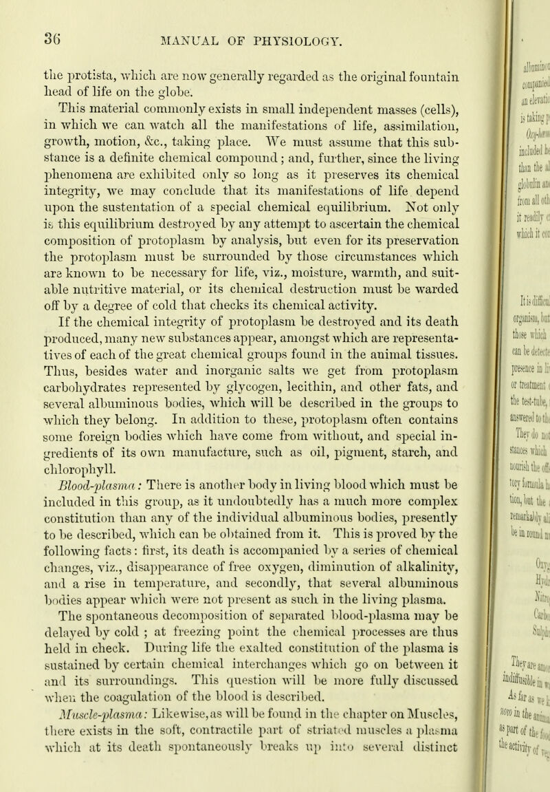 tlie protista, which are now generally regarded as the original fountain head of life on the glohe. This material commonly exists in small independent masses (cells), in which we can watch all the manifestations of life, assimilation, growth, motion, &c., taking place. We must assume that this sub- stance is a definite chemical compound; and, further, since the living phenomena are exhibited only so long as it preserves its chemical integrity, we may conclude that its manifestations of life depend upon the sustentation of a special chemical equilibrium. Not only i.s this equilibrium destroyed by any attempt to ascertain the chemical composition of protoplasm by analysis, but even for its preservation the protoplasm must be surrounded by those circumstances which are known to be necessary for life, viz., moisture, warmth, and suit- able nutritive material, or its chemical destruction must be warded off by a degree of cold that checks its chemical activity. If the chemical integrity of protoplasm be destroyed and its death produced, many new substances appear, amongst which are representa- tives of each of the great chemical groups found in the animal tissues. Thus, besides water and inorganic salts we get from protoplasm carbohydrates represented by glycogen, lecithin, and other fats, and several albuminous bodies, which will be described in the groups to which they belong. In addition to these, protoplasm often contains some foreign bodies which have come from without, and special in- gredients of its own manufacture, such as oil, pigment, starch, and chlorophyll. Blood-plasma: There is another body in living blood which must be included in this group, as it undoubtedly has a much more complex constitution than any of the individual albuminous bodies, presently to be described, which can be obtained from it. This is proved by the following facts: first, its death is accompanied by a series of chemical changes, viz., disappearance of free oxygen, diminution of alkalinity, and a rise in temjierature, and secondly, that several albuminous bodies appear wliich were not present as such in the living plasma. The spontaneous decomposition of separated l)lood-2)lasma may be delayed by cold ; at freezing point the chemical processes are thus held in check. During life the exalted constitution of the plasma is sustained by certain chemical interchanges which go on between it and its surroundings. This question will be more fully discussed wlien the coagulation of the blood is described. ALnsde-plasma: Likewise,as will be found in the chapter on Muscles, there exists in the soft, c(mtractile part of striated muscles a ])l;iMna which at its death spontaneously breaks up into several distinct