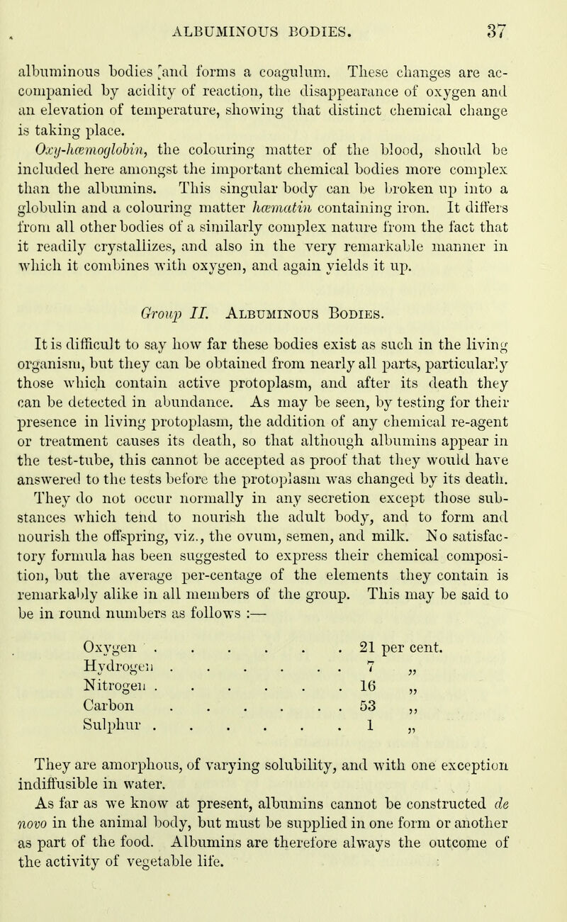 albuminous bodies 'and forms a coagiilum. Tliese changes are ac- companied by acidity of reaction, the disappearance of oxygen and an elevation of temperature, showing that distinct chemical change is taking place. Oxij-hcemoglobin, the colouring matter of the blood, should be included here amongst the important chemical bodies more complex than the albumins. This singular body can be broken up into a globulin and a colouring matter hcematin containing iron. It ditfers from all other bodies of a similarly complex nature from the fact that it readily crystallizes, and also in the very remarkable manner in which it combines with oxygen, and again yields it up. Grouj) II. Albuminous Bodies. It is diilicult to say how far these bodies exist as such in the living organism, but they can be obtained from nearly all parts, particularly those which contain active protoplasm, and after its death they can be detected in abundance. As may be seen, by testing for their presence in living protoplasm, the addition of any chemical re-agent or treatment causes its death, so that although albumins appear in the test-tube, this cannot be accepted as proof that they would have answered to the tests before the protoplasm was changed by its death. They do not occur normally in any secretion except those sub- stances which tend to nourish the adult body, and to form and nourish the offspring, viz., the ovum, semen, and milk. No satisfac- tory formula has been suggested to express their chemical composi- tion, but the average per-centage of the elements they contain is remarkably alike in all members of the group. This may be said to be in round numbers as follows :— Oxygen . Hydrogen Nitrogen . Carbon Sulphur . They are amorphous, of varying solubility, and with one exception indiffusible in water. As far as we know at present, albumins cannot be constructed de novo in the animal body, but must be supplied in one form or another as part of the food. Albumins are therefore always the outcome of the activity of vegetable life. : 21 per cent. J? 16 „ 53 „ 1