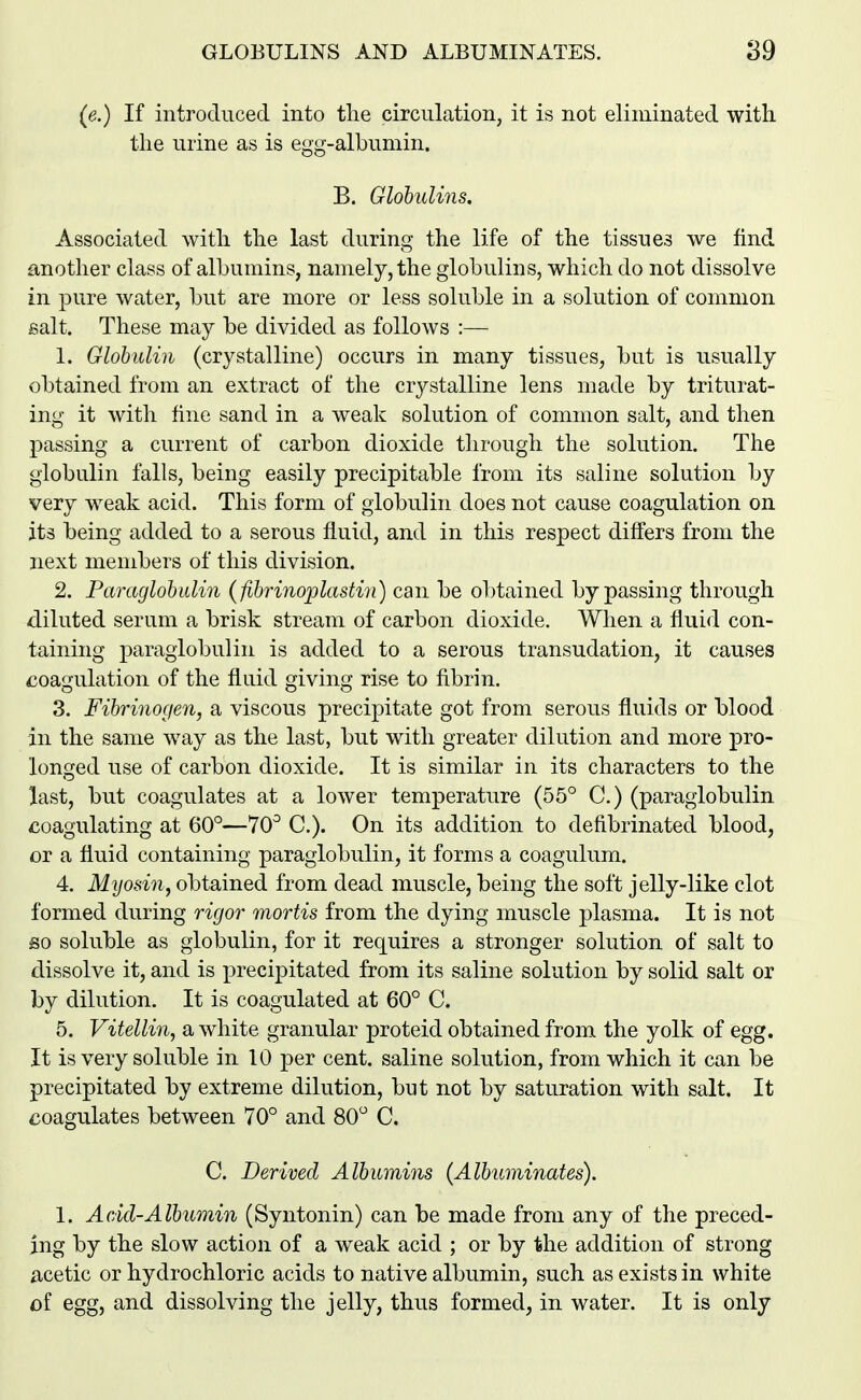 (e.) If introduced into the circulation, it is not eliminated with the urine as is egg-albumin. B. Globulins. Associated with the last during the life of the tissues we find another class of albumins, namely, the globulins, which do not dissolve in pure water, but are more or less soluble in a solution of common salt. These may be divided as follows :— 1. Globulin (crystalline) occurs in many tissues, but is usually obtained from an extract of the crystalline lens made by triturat- ing it with fine sand in a weak solution of common salt, and then passing a current of carbon dioxide through the solution. The globulin falls, being easily precipitable from its saline solution by very weak acid. This form of globulin does not cause coagulation on its being added to a serous fluid, and in this respect differs from the next members of this division. 2. Paraglobulin (ftbrinoplastin) can be obtained bypassing through diluted serum a brisk stream of carbon dioxide. When a fluid con- taining paraglobulin is added to a serous transudation, it causes coagulation of the fluid giving rise to fibrin. 3. Fibrinorjen, a viscous precipitate got from serous fluids or blood in the same way as the last, but with greater dilution and more pro- longed use of carbon dioxide. It is similar in its characters to the last, but coagulates at a lower temperature (55° C.) (paraglobulin coagulating at 60°—70° C). On its addition to defibrinated blood, or a fluid containing paraglobulin, it forms a coagulum. 4. Myosin, obtained from dead muscle, being the soft jelly-like clot formed during rigor mortis from the dying muscle plasma. It is not BO soluble as globulin, for it requires a stronger solution of salt to dissolve it, and is precipitated from its saline solution by solid salt or by dilution. It is coagulated at 60° C. 5. Vitellin, a white granular proteid obtained from the yolk of egg. It is very soluble in 10 per cent, saline solution, from which it can be precipitated by extreme dilution, but not by saturation with salt. It coagulates between 70° and 80° C. C. Derived Albumins (Albuminates). 1. Add-Albumin (Syntonin) can be made from any of the preced- ing by the slow action of a weak acid ; or by the addition of strong acetic or hydrochloric acids to native albumin, such as exists in white oi egg, and dissolving the jelly, thus formed, in water. It is only