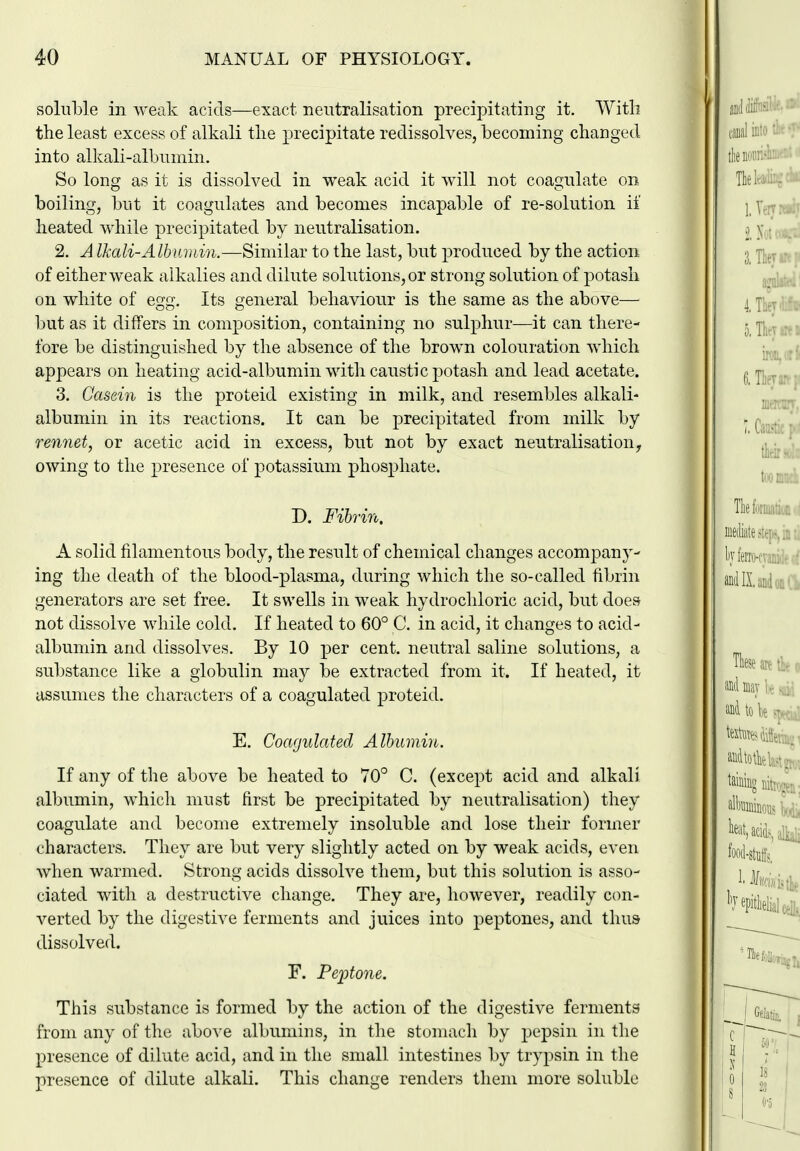 soluble in weak acids—exact neutralisation precipitating it. With the least excess of alkali the precipitate redissolves, becoming changed into alkali-albnniin. So long as it is dissolved in weak acid it will not coagulate on boiling, but it coagulates and becomes incapable of re-solution if heated while precipitated by neutralisation. 2. A Ikali-Albwuin.—Similar to the last, but produced by the action of either weak alkalies and dilute solutions, or strong solution of potash on white of egg. Its general behaviour is the same as the above— but as it differs in composition, containing no sulphur—it can there- fore be distinguished by the absence of the brown colouration which appears on heating acid-albumin with caustic potash and lead acetate. 3. Casein is the proteid existing in milk, and resembles alkali- albumin in its reactions. It can be precipitated from milk by rennet, or acetic acid in excess, but not by exact neutralisation, owing to the presence of potassium phosphate. D. Fibrin. A solid filamentous body, the result of chemical changes accompany- ing the death of the blood-plasma, during which the so-called fibrin generators are set free. It swells in weak hydrochloric acid, but does not dissolve while cold. If heated to 60° C. in acid, it changes to acid- albumin and dissolves. By 10 per cent, neutral saline solutions, a substance like a globulin may be extracted from it. If heated, it assumes the characters of a coagulated proteid. E. Coagulated Albumin. If any of the above be heated to 70° C. (except acid and alkali albumin, which must first be precipitated by neutralisation) they coagulate and become extremely insoluble and lose their former characters. They are but very slightly acted on by weak acids, even when warmed. Strong acids dissolve them, but this solution is asso- ciated with a destructive change. They are, however, readily con- verted by the digestive ferments and juices into peptones, and thus dissolved. F. Peptone. This substance is formed by the action of the digestive ferments from any of the above albumins, in the stomach by pepsin in the presence of dilute acid, and in the small intestines by trypsin in the presence of dilute alkali. This change renders them more soluble