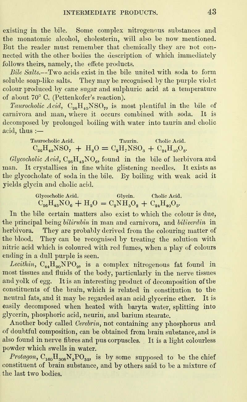existing in the bile. Some complex nitrogenous substances and the monatomic alcohol, cholesterin, will also be now mentioned. But the reader must remember that chemically they are not con- nected with the other bodies the description of which immediately follows theirs, namely, the effete products. Bile Salts.—Two acids exist in the bile united with soda to form soluble soap-like salts. They may be recognised by the purple violet colour produced by cane sugar and sulphuric acid at a temperature of about 70° C. (Pettenkofer's reaction). Taurocholic Acid, CggH^gNSOy, is most ^^lentiful in the bile of carnivora and man, where it occurs combined with soda. It is decomposed by prolonged boiling with w^ater into taurin and cholic acid, thus :— Taurocholic Acid. Taurin. Cholic Acid. Glycocholic Acid, CggH^gNOe, found in the bile of herbivora and man. It crystallises in fine white glistening needles. It exists as the glycocholate of soda in the bile. By boiling with weak acid it yields glycin and cholic acid. Glycocholic Acid. Glycin. Cholic Acid. In the bile certain matters also exist to which the colour is due, the principal being lilirubin in man and carnivora, and hiliverdin in herbivora. They are probably derived from the colouring matter of the blood. They can be recognised by treating the solution with nitric acid which is coloured with red fumes, when a play of colours ending in a dull purple is seen. Lecithin, O^^^^^VOq, is a complex nitrogenous fat found in most tissues and fluids of the body, particularly in the nerve tissues and yolk of egg. It is an interesting product of decomposition of the constituents of the brain, which is related in constitution to the neutral fats, and it may be regarded as an acid-glycerine ether. It is easily decomposed when heated with baryta water, splitting into glycerin, phosphoric acid, neurin, and barium stearate. Another body called Cerebrin, not containing any phosphorus and of doubtful composition, can be obtained from brain substance, and is also found in nerve fibres and pus corpuscles. It is a light colourless powder which swells in water. Protagon, C^^qU^q^'N^'PO^^, is by some supposed to be the chief constituent of brain substance, and by others said to be a mixture of the last two bodies.