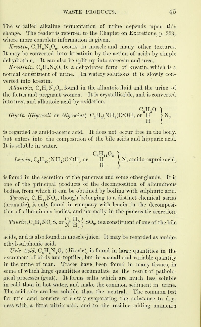 The so-called alkaline fermentation of urine depends npon this change. The reader is referred to the Cliapter on Excretions, p. 329, where more complete information is given. Kreatin, C^HgNgOg, occurs in muscle and many other textures. It may he converted into kreatinin by the action of acids by simple dehydration. It can also be split up into sarcosin and urea. Kreatinin, C4H7N3O, is a deliydrated form of kreatin, which is a normal constituent of urine. In watery solutions it is slowly con- verted into kreatin. AUantoin, C^HgN^^Og, found in the allantoic fluid and the urine of the foetus and pregnant women. It is crystallisable, and is converted into urea and allantoic acid by oxidation. C2H3O ) Glycin (GhjcocoU or Ghjcocine) C2H2(NH2)0-0H, or H > N, is regarded as amido-acetic acid. It does not occur free in the body, but enters into the composition of the bile acids and hippuric acid. It is soluble in water. CJIiiOg ^ Xe?(an, CeH,Q(NIl2)0*0H, or H > N, amido-caproic acid, H ) is found in the secretion of the pancreas and some other glands. It is one of the principal products of the decomposition of albuminous bodies, from which it can be obtained by boiling with sulphuric acid. Tyrosin, CgH^j^NOg, though belonging to a distinct chemical series (aromatic), is only found in company with leucin in the decomposi- tion of albuminous bodies, and normally in the pancreatic secretion. Taurin, CgHyNOgS, or j^^^ | SO3, is a constituent of one of the bile acids, and is also found in muscle-juice. It may be regarded as amido- ethyl-sulphonic acid. Uric Acid, C^H^N^^Og (dibasic), is found in large quantities in the excrement of birds and reptiles, but in a small and variable quantity in the urine of man. Traces have been found in many tissues, in some of wdiich large quantities accumulate as the result of patholo- gical processes (gout). It forms salts wliich are much less soluble in cold than in hot water, and make the common sediment in urine. The acid salts are less soluble than the neutral. The common test for uric acid consists of slowly evaporating the substance to dry- ness wi;h a little nitric acid, and to the residue adding ammonia