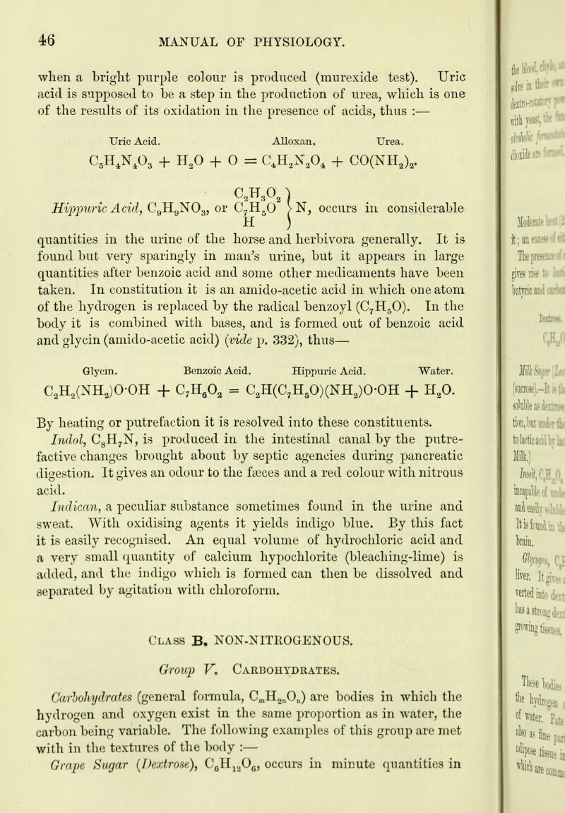 wlien a bright purple colour is produced (murexide test). Uric acid is supposed to be a step in the production of urea, which is one of the results of its oxidation in the presence of acids^ thus :— Uric Acid. Alloxan. Urea. HijJjmric Acid, CqRq'NO^, ov C^K^O > N, occurs in considerable quantities in the urine of the horse and herbivora generally. It is found but very sparingly in man's urine, but it appears in large quantities after benzoic acid and some other medicaments have been taken. In constitution it is an amido-acetic acid in which one atom of the hydrogen is replaced by the radical benzoyl (C7H5O). In the body it is combined with bases, and is formed out of benzoic acid and glycin (amido-acetic acid) (vide p. 332), thus— Glycm. Benzoic Acid. Hippuric Acid. Water. C2H,(NH,)0-0H + C;HgO, = C,H(C,H,0)(NH,)0-OH + H,0. By heating or putrefaction it is resolved into these constituents. Indol, CgH^N, is produced in the intestinal canal by the putre- factive changes brought about by septic agencies during pancreatic digestion. It gives an odour to the faeces and a red colour with nitrous acid. Indican, a peculiar substance sometimes found in the urine and sweat. With oxidising agents it yields indigo blue. By this fact it is easily recognised. An equal volume of hydrochloric acid and a very small quantity of calcium hypochlorite (bleacliing-lime) is added, and the iiuligo which is formed can then be dissolved and separated by agitation with chloroform. Class B. NON-NITROGENOUS. Groui^ V. Carbohydrates. Carbohydrates (general formula, C^HgnO^) are bodies in which the hydrogen and oxygen exist in the same proportion as in water, the carbon being variable. The following examples of this group are met with in the textures of the body :— Grape Sugar {Dextrose), CgH^.^Og, occurs in minute quantities in