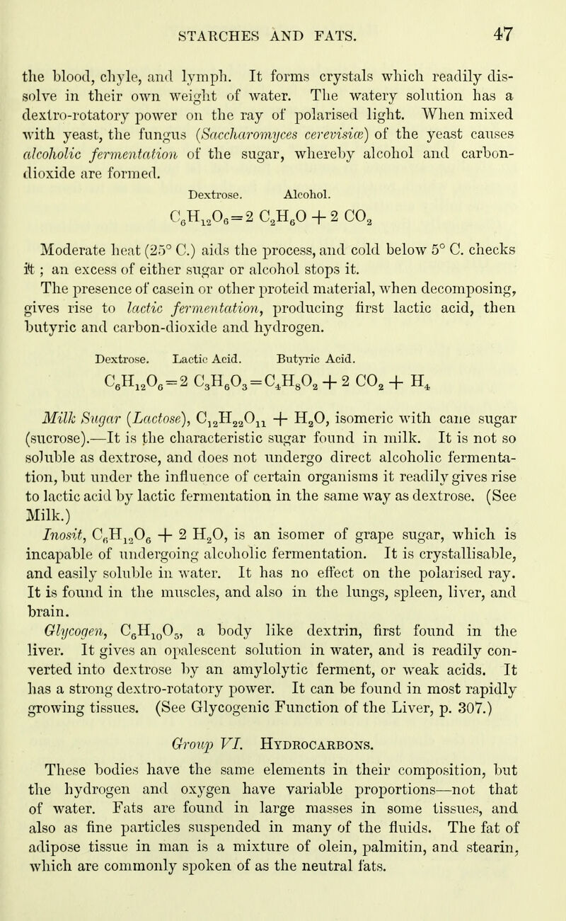 the blood, chyle, and lymph. It forms crystals which readily dis- solve in their own weight of water. The watery solution has a dextro-rotatory power on the ray of polarised light. When mixed with yeast, the fungus {Saccharomijces cerevisice) of the yeast causes alcoJiolic fermentation of the sugar, whereby alcohol and carbon- dioxide are formed. Dextrose. Alcohol. Moderate heat (25° C.) aids the process, and cold below 5° G. checks it; an excess of either sugar or alcohol stops it. The presence of casein or other proteid material, when decomposing, gives rise to lactic fermentation, producing first lactic acid, then butyric and carbon-dioxide and hydrogen. Dextrose. Lactic Acid. ButjTic Acid. C,H,A = 2 C3H,03 = C,H30, H- 2 CO, -f H, Milk Sugar {Lactose), C^^H^^O^^^ -\- HgO, isomeric with cane sugar (sucrose).—It is the characteristic sugar found in milk. It is not so soluble as dextrose, and does not undergo direct alcoholic fermenta- tion, but under the influence of certain organisms it readily gives rise to lactic acid by lactic fermentation in the same way as dextrose. (See Milk.) Inosit, C^Hj^Og + 2 H^O, is an isomer of grape sugar, which is incapable of undergoing alcoholic fermentation. It is crystallisable, and easily soluble in water. It has no effect on the polarised ray. It is found in the muscles, and also in the lungs, spleen, liver, and brain. Glycogen, CgH^pOg, a body like dextrin, first found in the liver. It gives an opalescent solution in water, and is readily con- verted into dextrose by an amylolytic ferment, or weak acids. It has a strong dextro-rotatory power. It can be found in most rapidly growing tissues. (See Glycogenic Function of the Liver, p. 307.) Gronj^ VI. Hydrocarbons. These bodies have the same elements in their composition, but the hydrogen and oxygen have variable proportions—not that of water. Fats are found in large masses in some tissues, and also as fine particles suspended in many of the fluids. The fat of adipose tissue in man is a mixture of olein, palmitin, and stearin, which are commonly spoken of as the neutral fats.