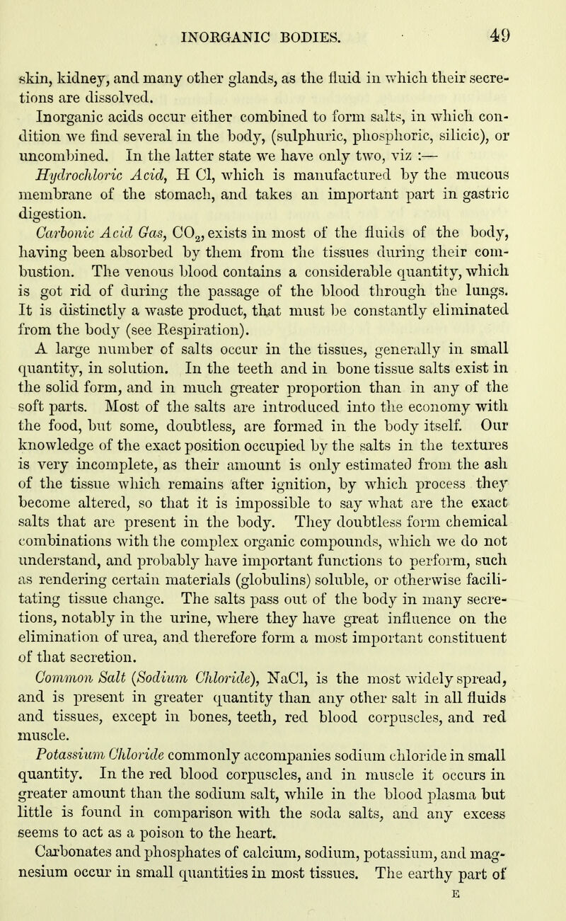 skin, kidney, and many other glands, as the fluid in v/hich their secre- tions are dissolved. Inorganic acids occur either combined to form salts, in which con- dition we find several in the body, (sulphuric, phosphoric, silicic), or uncomljined. In the latter state we have only two, viz :— Hydrochloric Acid, H CI, which is manufactured by the mucous membrane of the stomach, and takes an important part in gastric digestion. Carbonic Acid Gas, COg, exists in most of the fluids of the body, having been absorbed by them from the tissues during their com- bustion. The venous blood contains a considerable quantity, which is got rid of during the passage of the blood through the lungs. It is distinctly a waste product, that must he constantly eliminated from the body (see Eespiration). A large number of salts occur in the tissues, generally in small quantity, in solution. In the teeth and in bone tissue salts exist in the solid form, and in much greater proportion than in any of the soft parts. Most of the salts are introduced into the economy with the food, but some, doubtless, are formed in the body itself. Our knowledge of the exact position occupied by the salts in the textures is very incomplete, as their amount is only estimated from the ash of the tissue which remains after ignition, by which process they become altered, so that it is impossible to say what are the exact salts that are present in the body. They doubtless form chemical combinations with the complex organic compounds, which we do not understand, and probably have important functions to perform, such as rendering certain materials (globulins) soluble, or otherwise facili- tating tissue change. The salts pass out of the body in many secre- tions, notably in the urine, where they have great influence on the elimination of urea, and therefore form a most important constituent of that secretion. Common Salt {Sodium Chloride), NaCl, is the most widely spread, and is present in greater quantity than any other salt in all fluids and tissues, except in bones, teeth, red blood corpuscles, and red muscle. Potassium Chloride commonly accompanies sodium chloride in small quantity. In the red blood corpuscles, and in muscle it occurs in greater amount than the sodium salt, while in the blood plasma but little is found in comparison with the soda salts, and any excess seems to act as a poison to the heart. Cai'bonates and phosphates of calcium, sodium, potassium, and mag- nesium occur in small quantities in most tissues. The earthy part of