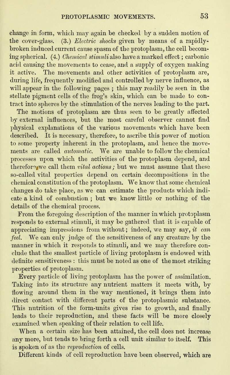 cliange in form, which may again be checked by a sudden motion of the cover-glass. (3.) Electric shocks given by means of a rapidly- broken induced current cause spasm of the protoplasm, the cell becom- ing spherical. (4.) Chemical stimuli also have a marked effect; carbonic acid causing the movements to cease, and a supply of oxygen making it active. The movements and other activities of protoplasm are, during life, frequently modified and controlled by nerve influence, as will appear in the following pages ; this may readily be seen in the stellate pigment cells of the frog's skin, which can be made to con- tract into spheres by the stimulation of the nerves leading to the part. The motions of protoplasm are thus seen to be greatly affected by external influences, but the most careful observer cannot find physical explanations of the various movements which have been, described. It is necessary, therefore, to ascribe this power of motion to some property inherent in the protoplasm, and hence the move- ments are called automatic. We are unable to follow the chemical processes upon which the activities of the protoplasm depend, and therefor':^^we call them vital actions ; but we must assume that these so-called vital properties depend on certain decompositions in the chemical constitution of the protoplasm. We know that some chemical changes do take place, as we can estimate the products which indi- cate a kind of combustion ; but we know little or nothing of the details of the chemical process. From the foregoing description of the manner in which protoplasm responds to external stimuli, it may be gathered that it is capable of appreciating impressions from without; indeed, we may say, it can feel. We can only judge of the sensitiveness of any creature by the manner in which it responds to stimuli, and we may therefore con- clude that the smallest particle of living protoplasm is endowed with definite sensitiveness : this must be noted as one of the most striking properties of protoplasm. Every particle of living protoplasm has the power of assimilation. Taking into its structure any nutrient matters it meets with, by flowing around them in the way mentioned, it brings them into direct contact with different parts of the protoplasmic substance. This nutrition of the form-units gives rise to growth, and finally leads to their reproduction, and these facts will be more closely examined when speaking of their relation to cell life. When a certain size has been attained, the cell does not increase any more, but tends to bring forth a cell unit similar to itself. This is spoken of as the reproduction of cells. Different kinds of cell reproduction have been observed, which are