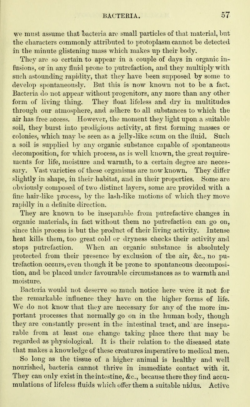 ^ye must assume that Lacteria are small particles of that material, but the characters commonly attributed to protoplasm cannot be detected in the minute glistening mass which makes up their body. They are so certain to appear in a couple of days in organic in- fusions, or in any fluid prone to putrefaction, and they multiply with such astounding rapidity, that they have been supposed by some to de\'elop spontaneously. But this is now known not to be a fact. Bacteria do not appear without progenitors, any more than any other foiin of living thing. They Hoat lifeless and dry in multitudes through our atmosphere, and adhere to all substances to which the air has free access. However, the moment they light upon a suitable soil, they burst into prodigious activity, at first forming masses or colonies, which may be seeii as a jelly-like scum on the fluid. Such a soil is supplied l)y any organic substance capable of spontaneous decomposition, for which process, as is well known, the great require- ments for life, moisture and warmth, to a certain degree are neces- sary. Vast varieties of these organisms are now known. They difter slightly in shape, in their habitat, and in their properties. Some are obviously composed of two distinct layers, some are provided with a fine hair-like process, by the lash-like motions of which they move rapidly in a definite direction. They are known to be inseparable from putrefactive changes in organic materials, in fact without them no putrefaction can go on, since this process is but the product of their living activity. Intense heat kills them, too great cold or dryness checks their activity and stops putrefaction. When an organic substance is absolutely protected from their presence by exclusion of the air, &c., no pu- trefaction occurs, even though it be prone to spontaneous decomposi- tion, and be placed under favourable circumstances as to warmth and moisture. Bacteria would not deserve so much notice here were it not for the remarkable influence they have on the higher forms of life. We do not know that they are necessary for any of the more im- portant processes that normally go on in the human body, though they are constantly present in the intestinal tract, and are insepa- rable from at least one change taking place there that may be regarded as physiological. It is their relation to the diseased state that makes a knowledge of these creatures imperative to medical men. So long as the tissue of a higher animal is healthy and well nourished, bacteria cannot thrive in immediate contact with it. They can only exist in the intestine, &c., because there they find accu- mulations of lifeless fluids which ofi^er them a suitable nidus. Active