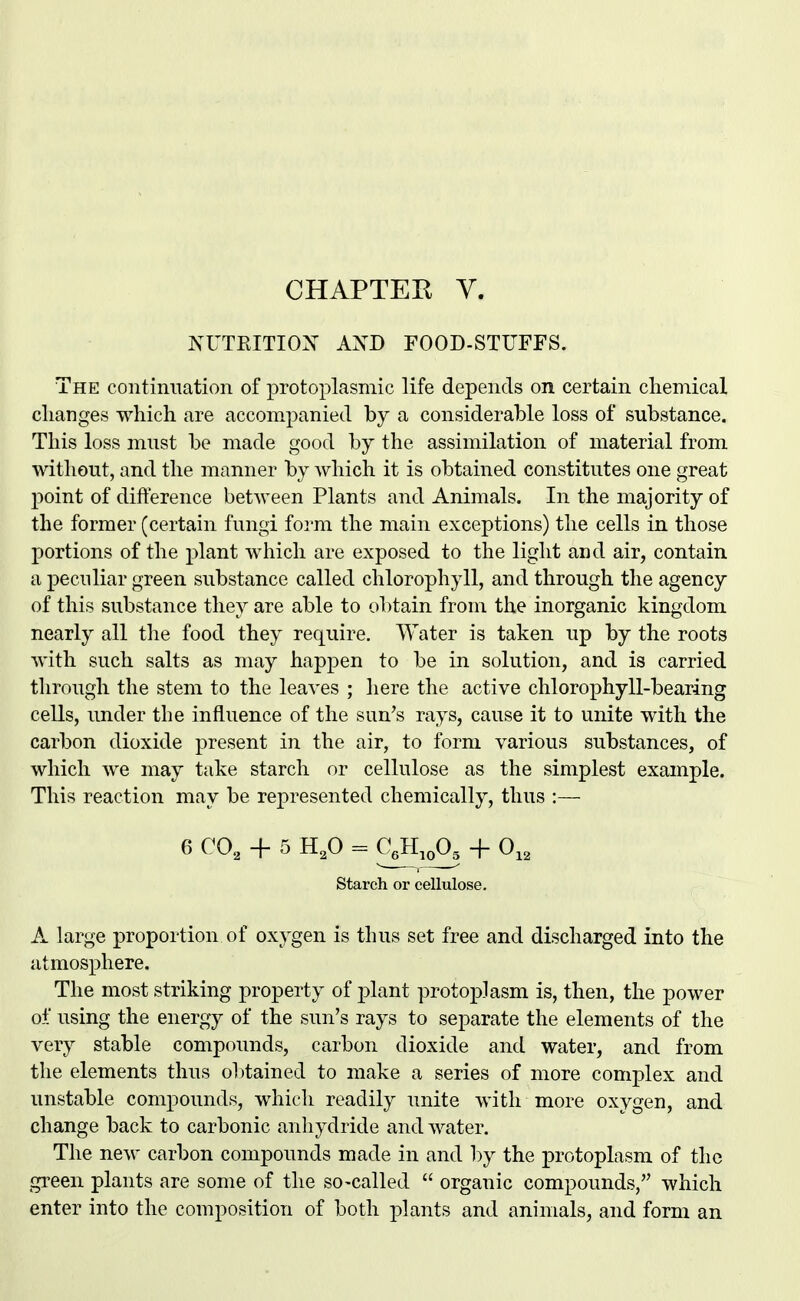 CHAPTEK V. Isa^TKITIOX AXD FOOD-STUFFS. The continuation of protoplasmic life depends on certain chemical changes which are accom.panied by a considerable loss of substance. This loss must be made good by the assimilation of material from without, and the manner by which it is obtained constitutes one great point of difference between Plants and Animals. In the majority of the former (certain fungi iovm the main exceptions) the cells in those portions of the plant which are exposed to the light and air, contain a peculiar green substance called chlorophyll, and through the agency of this substance they are able to obtain from the inorganic kingdom nearly all tlie food they require. Water is taken up by the roots with such salts as may happen to be in solution, and is carried through the stem to the leaves ; here the active chlorophyll-bearing cells, under the influence of the sun's rays, cause it to unite with the carbon dioxide present in the air, to form various substances, of which we may take starch or cellulose as the simplest example. This reaction may be represented chemically, thus :— 6 CO, + 5 H,0 = CJl.oO^ + 0,, starch or cellulose, A large proportion of oxygen is thus set free and discharged into the atmosphere. The most striking property of j)lant protoplasm is, then, the power of using the energy of the sun's rays to separate the elements of the very stable compounds, carbon dioxide and water, and from the elements thus obtained to make a series of more complex and unstable compounds, which readily unite with more oxygen, and change back to carbonic anhydride and water. The new carbon compounds made in and by the protoplasm of the gi-een plants are some of the so-called  organic compounds, which enter into the composition of both plants and animals, and form an