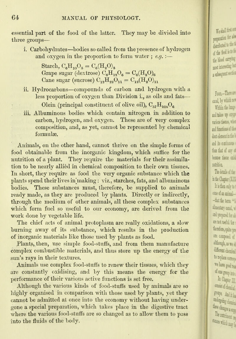 essential part of the food of tlie latter. They may be divided into three groups— i. Carbohydrates—bodies so called from the presence of hydrogen and oxygen in the proportion to form water ; e.g. :— Starch, C.H^.O^ = C,(H,0), Grape sugar (dextrose) CJI-^^Oq == Ce(H20)e Cane sugar (sucrose) C^^Ji^^O^^ = Cj^^Ql^O)-^^^ ii. Hydrocarbons—compounds of carbon and hydrogen with a less proportion of oxygen than Division i., as oils and fats— Olein (principal constituent of olive oil), Cg^H^o^Og iii. Albuminous bodies which contain nitrogen in addition to carbon, hydrogen, and oxygen. These are of very complex composition, and, as yet, cannot be represented 1\y chemical forniulce. Animals, on the other hand, cannot thrive on the simple forms of food obtainal^le from the inorganic kingdom, which suffice for the nutrition of a plant. They require the materials for their assimila- tion to be nearly allied in chemical composition to their own tissues. In short, they require as food the very organic substance which the plants spend their lives in making : viz., starches, fats, and albuminous bodies. These substances must, therefore, be supplied to animals ready made, as they are produced by plants. Directly or indirectly, through the medium of other animals, all these complex substances which form fuel so useful to our economy, are derived from the work clone by vegetable life. The chief acts of animal protoiDlasm are really oxidations, a slow burning away of its substance, which results in the production of inorganic materials like those used by plants as food. Plants, then, use simple food-stulfs, and from them manufacture complex combustible materials, and thus store up the energy of tlie sun's rays in their textures. Animals use complex food-stufls to renew their tissues, Mdiich they are constantly oxidising, and by this means the energy for the performance of their various active functions is set free. Although the various kinds of food-stuffs used by animals are so highly organised in comparison with those used by plants, yet they cannot be admitted at once into the economy without having under- gone a special preparation, which takes place in the digestive tract where the various food-stuffs are so changed as to allow' them to j^ass into the fluids of the body>