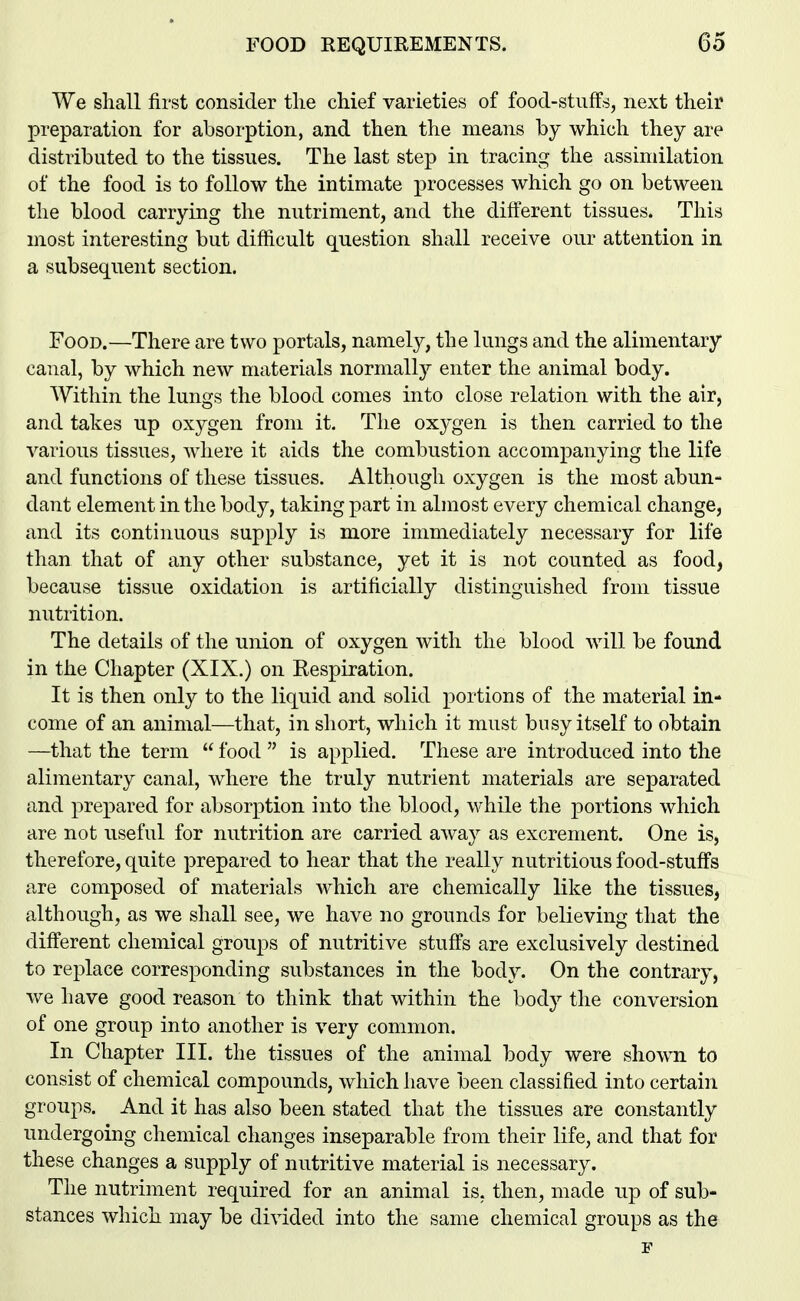 We shall first consider the chief varieties of food-stuffs, next their preparation for absorption, and then the means by which they are distributed to the tissues. The last step in tracing the assimilation of the food is to follow the intimate processes which go on between the blood carrying the nutriment, and the different tissues. This most interesting but difficult question shall receive our attention in a subsequent section. Food.—There are two portals, namely, the lungs and the alimentary canal, by which new materials normally enter the animal body. Within the lungs the blood comes into close relation with the air, and takes up oxygen from it. The oxygen is then carried to the various tissues, where it aids the combustion accompanying the life and functions of these tissues. Although oxygen is the most abun- dant element in the body, taking part in almost every chemical change, and its continuous supply is more immediately necessary for life than that of any other substance, yet it is not counted as food, because tissue oxidation is artificially distinguished from tissue nutrition. The details of the union of oxygen with the blood will be found in the Chapter (XIX.) on Kespiration. It is then only to the liquid and solid portions of the material in- come of an animal—that, in short, which it must busy itself to obtain —that the term  food  is applied. These are introduced into the alimentary canal, where the truly nutrient materials are separated and prepared for absorption into the blood, while the portions which are not useful for nutrition are carried away as excrement. One is, therefore, quite prepared to hear that the really nutritious food-stuffs are composed of materials which are chemically like the tissues, although, as we shall see, we have no grounds for believing that the different chemical groups of nutritive stuffs are exclusively destined to replace corresponding substances in the body. On the contrary, we have good reason to think that within the body the conversion of one group into another is very common. In Chapter III. the tissues of the animal body were shown to consist of chemical compounds, which have been classified into certain groups. And it has also been stated that the tissues are constantly undergoing chemical changes inseparable from their life, and that for these changes a supply of nutritive material is necessary. The nutriment required for an animal is, then, made up of sub- stances which may be divided into the same chemical groups as the F