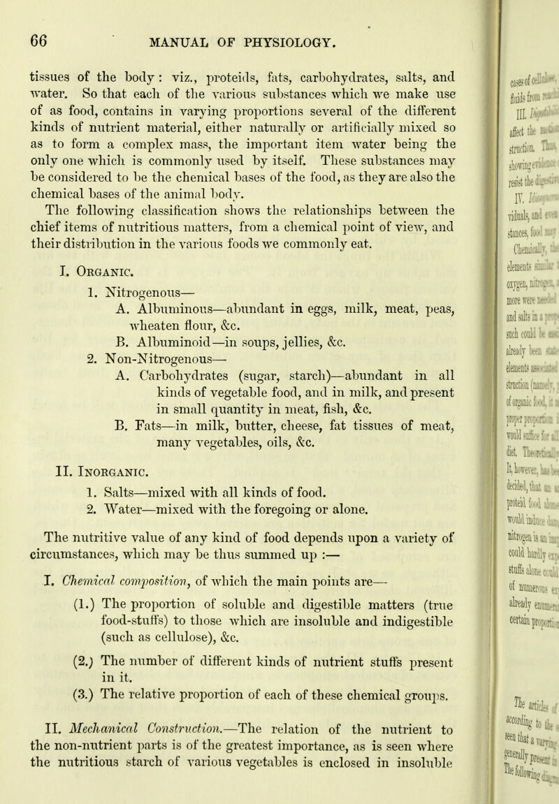 tissues of the body : viz., proteids, fats, carbohydrates, salts, and ivater. So that eacli of the various substances which we make use of as food, contains in varying proportions several of the different kinds of nutrient material, either naturally or artificially mixed so as to form a complex mass, the important item water being the only one which is commonly nsed by itself. These substances may be considered to be the chemical bases of the food, as they are also the chemical bases of the animal body. The following classification shows the relationships between the chief items of nutritious matters, from a chemical point of view, and their distribution in the various foods we commonly eat. I. Organic. 1. Nitrogenous— A. Albuminous—abundant in eggs, milk, meat, peas, wheaten flour, &c. B. Albuminoid—in soups, jellies, &c. 2. Non-Nitrogenous— A. Carbohydrates (sugar, starch)—abundant in all kinds of vegetable food, and in milk, and present in small quantity in meat, fish, &c. B. Fats—in milk, butter, cheese, fat tissues of meat, many vegetables, oils, &c. II. Inorganic. 1. Salts—mixed with all kinds of food. 2. Water—mixed with the foregoing or alone. The nutritive value of any kind of food depends upon a variety of circumstances, which may be thus summed up :— I. Chemical comjwsition, of which the main points are— (1.) The proportion of soluble and digestible matters (true food-stuffs) to those which are insoluble and indigestible (such as cellulose), &c. (2.; The number of different kinds of nutrient stuffs present in it. (3.) The relative proportion of each of these chemical groups. II. Mechanical Construction.—The relation of the nutrient to the non-nutrient parts is of the greatest importance, as is seen where the nutritious starch of various vegetables is enclosed in insoluble I I I