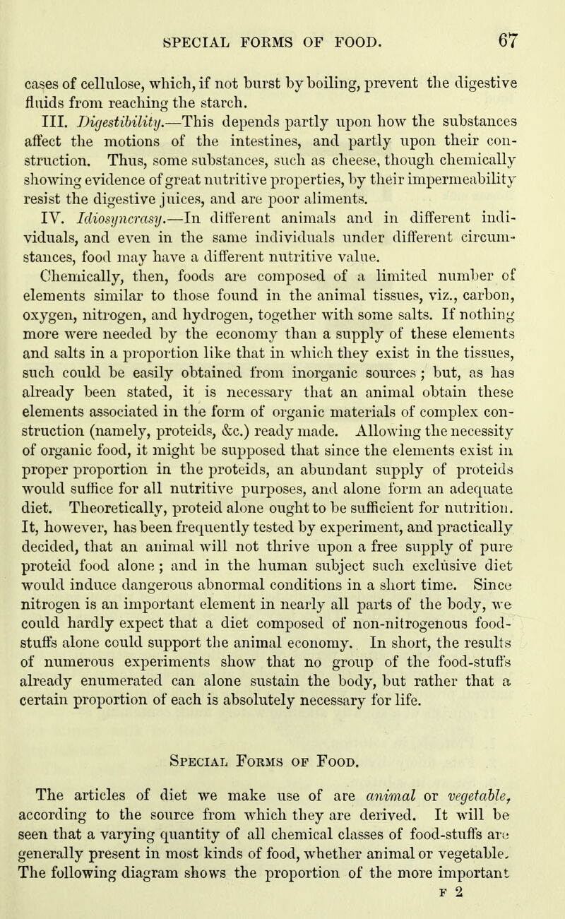 cases of cellulose, which, if not burst by boiling, prevent the digestive fluids from reaching the starch. III. Digestihilitij.—This depends partly upon how the substances affect tlie motions of the intestines, and partly upon their con- struction. Thus, some substances, such as cheese, though chemically showing evidence of great nutritive properties, by their impermeability resist the digestive juices, and are poor aliments. IV. Idiosijncrasy.—In ditierent animals an<l in different indi- viduals, and even in the same individuals under different circum- stances, food may have a different nutritive value. Chemically, then, foods are composed of a limited number of elements similar to those found in the animal tissues, viz., carbon, oxygen, nitrogen, and hydrogen, together with some salts. If nothing more were needed by the economy than a supply of these elements and salts in a proportion like that in which they exist in the tissues, such could be easily obtained from inorganic sources ; but, as has already been stated, it is necessary that an animal obtain these elements associated in the form of organic materials of complex con- struction (namely, proteids, &c.) ready made. Allowing the necessity of organic food, it might be supposed that since the elements exist in proper proportion in the proteids, an abundant supply of proteids would suffice for all nutritive purposes, and alone form an adecpiate diet. Theoretically, proteid alone ought to be sufficient for nutrition. It, however, has been frequently tested by experiment, and practically decided, that an animal will not thrive upon a free supply of pure proteid food alone ; and in the human subject such exclusive diet would induce dangerous abnormal conditions in a short time. Since nitrogen is an important element in nearly all parts of the body, we could hardly expect that a diet composed of non-nitrogenous food- stuffs alone could support the animal economy. In short, the results of numerous experiments show that no group of the food-stuffs already enumerated can alone sustain the body, but rather that a certain proportion of each is absolutely necessary for life. Special Forms of Food. The articles of diet we make use of are animal or vegetable^ according to the source from which they are derived. It will be seen that a varying quantity of all chemical classes of food-stufis arc* generally present in most kinds of food, whether animal or vegetable. The following diagram shows the proportion of the more important F 2
