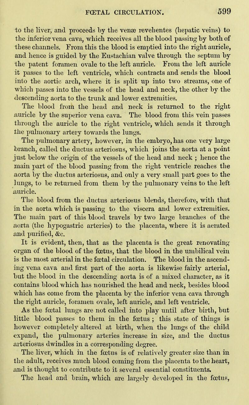 to the liver, and proceeds by tlie vense revelientes (hepatic veins) to the inferior vena cava, which receives all the blood passing by both of these channels. From this the blood is emptied into the right auricle, and hence is guided by the Eustachian valve through the septum by the patent foramen ovale to the left auricle. From the left auricle it passes to the left ventricle, which contracts and sends the blood into the aortic arch, where it is split up into two streams, one of which passes into the vessels of the head and neck, the other by the descending aorta to the trunk and lower extremities. The blood from the head and neck is returned to the right Auricle by the superior vena cava. The blood from this vein passes through the auricle to the right ventricle, which sends it through the pulmonary artery towards the lungs. The pulmonary artery, however, in the embryo, has one very large branch, called the ductus arteriosus, which joins the aorta at a point just below the origin of the vessels of the head and neck ; hence the main jDart of the blood passing from the right ventricle reaches the aorta by the ductus arteriosus, and only a very small part goes to the lungs, to be returned from them by the pulmonary veins to the left auricle. The blood from the ductus arteriosus blends, therefore, with that in the aorta which is passing to the viscera and lower extremities. The main part of this blood travels by two large branches of the aorta (the hypogastric arteries) to the placenta, where it is aerated and purified, &c. It is evident, then, that as the placenta is the great renovating organ of the blood of the foetus, that the blood in the umbilical vein is the most arterial in the foetal circulation. The blood in the ascend- ing vena cava and first part of the aorta is likewise fairly arterial, but the blood in the descending aorta is of a mixed character, as it contains blood which has nourished the head and neck, besides blood which has come from the placenta by the inferior vena cava through the right auricle, foramen ovale, left auricle, and left ventricle. As the foetal lungs are not called into play until after birth, but little blood passes to them in the foetus ; this state of things is however completely altered at birth, when the lungs of the child expand, the pulmonary arteries increase in size, and the ductus arteriosus dwindles in a corresponding degree. The liver, which in the foetus is of relatively greater size than in the adult, receives much blood coming from the placenta to the heart, and is thought to contribute to it several essential constituents. The head and brain, which are largely developed in the foetus,
