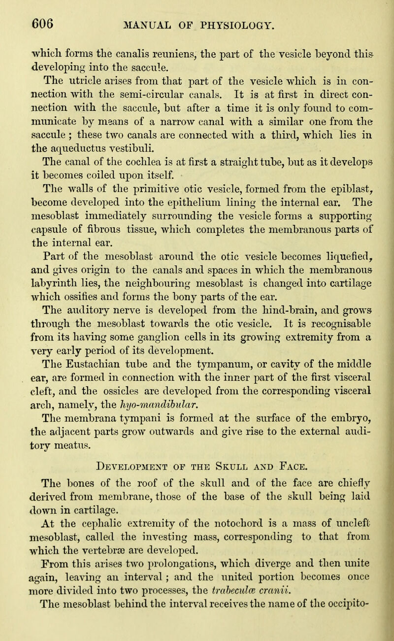 which forms the canalis reuniens, the part of the vesicle beyond this- developing into the saccule. The utricle arises from that part of the vesicle which is in con- nection with the semi-circular canals. It is at first in direct con- nection with the saccule, but after a time it is only found to com- municate by means of a narrow canal with a similar one from the saccule ; these two canals are connected with a third, which lies in the aqueductus vestibuli. The canal of the cochlea is at first a straight tube, but as it develops it becomes coiled upon itself. The walls of the primitive otic vesicle, formed from the epiblast, become developed into the epithelium lining the internal ear. The mesoblast immediately surrounding the vesicle forms a supporting capsule of fibrous tissue, which completes the membranous parts of the internal ear. Part of the mesoblast around the otic vesicle becomes liquefied, and gives origin to the canals and spaces in which the membranous labyrinth lies, the neighbouring mesoblast is changed into cartilage which ossifies and forms the bony parts of the ear. The auditory nerve is developed from the hind-brain, and grows through the mesoblast towards the otic vesicle. It is recognisable from its having some ganglion cells in its growing extremity from a very early period of its development. The Eustachian tube and the tympanum, or cavity of the middle ear, are formed in connection with the inner part of the first visceral cleft, and the ossicles are developed from the corresponding visceral arch, namely, the hyo-mandihular. The membrana tympani is formed at the surface of the embryo, the adjacent parts grow outwards and give rise to the external audi- tory meatus. Development of the Skull and Face. The bones of the roof of the skull and of the face are chiefly derived from membrane, those of the base of the skull being laid down in cartilage. At the cephalic extremity of the notochord is a mass of uncleft mesoblast, called the investing mass, corresponding to that from which the vertebr£e are developed. Prom this arises two prolongations, which diverge and then unite again, leaving an interval; and the united portion becomes once more divided into two processes, the traheculce cranii. The mesoblast behind the interval receives the name of the occipito-