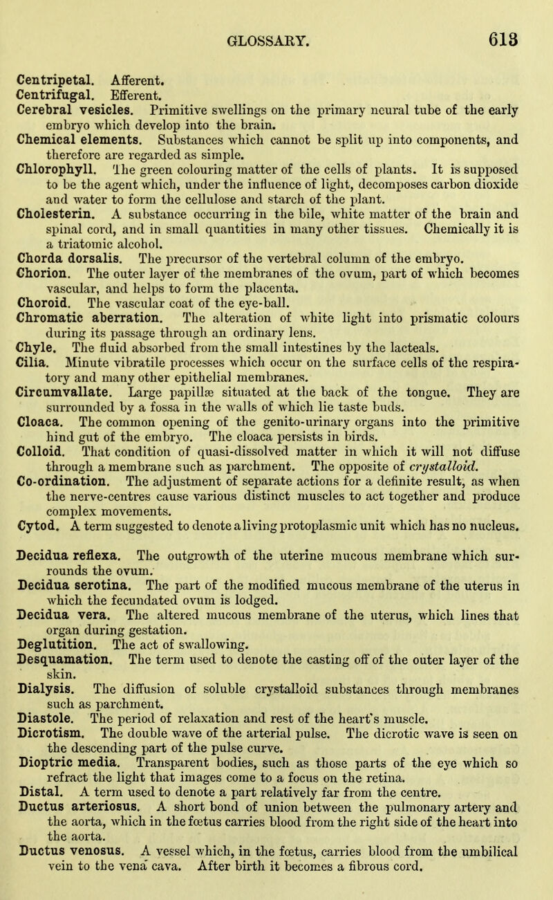 Centripetal. Afferent. Centrifugal. Efferent. Cerebral vesicles. Primitive swellings on the primary neural tube of the early embryo which develop into the brain. Chemical elements. Substances which cannot be split up into components, and therefore are regarded as simple. Chlorophyll. Ihe green colouring matter of the cells of plants. It is supposed to be the agent which, under the influence of light, decomposes carbon dioxide and water to form the cellulose and starch of the plant. Cholesterin. A substance occurring in the bile, white matter of the brain and spinal cord, and in small quantities in many other tissues. Chemically it is a triatomic alcohol. Chorda dorsalis. The precursor of the vertebral column of the embryo. Chorion. The outer layer of the membranes of the ovum, part of which becomes vascular, and helps to form the placenta. Choroid. The vascular coat of the eye-ball. Chromatic aberration. The alteration of Avhite light into prismatic colours during its passage through an ordinary lens. Chyle. The fluid absorbed from the small intestines by the lacteals. Cilia. Minute vibratile processes which occur on the surface cells of the respira- tory and many other epithelial membranes. Circamvallate. Large papillje situated at the back of the tongue. They are surrounded by a fossa in the walls of which lie taste buds. Cloaca. The common opening of the genito-urinary organs into the primitive hind gut of the embrj^o. The cloaca persists in birds. Colloid. That condition of quasi-dissolved matter in which it will not diffuse through a membrane such as parchment. The opposite of crystalloid. Co-ordination. The adjustment of separate actions for a definite result, as when the nerve-centres cause various distinct muscles to act together and produce complex movements. Cytod. A term suggested to denote aliving protoplasmic unit which has no nucleus. Decidua reflexa. The outgrowth of the uterine mucous membrane which sur- rounds the ovum. Becidua serotina. The part of the modified mucous membrane of the uterus in which the fecundated ovum is lodged. Decidua vera. The altered mucous membrane of the uterus, which lines that organ during gestation. Deglutition. The act of sM^allowing. Desq[uamation. The term used to denote the casting off of the outer layer of the skin. Dialysis. The diffusion of soluble crystalloid substances through membranes such as parchment. Diastole. The period of relaxation and rest of the heart's muscle. Dicrotism. The double wave of the arterial pulse. The dicrotic wave is seen on the descending part of the pulse curve. Dioptric media. Transparent bodies, such as those parts of the eye which so refract the light that images come to a focus on the retina. Distal. A term used to denote a part relatively far from the centre. Ductus arteriosus. A short bond of union between the pulmonary artery and the aorta, which in the foetus caiTies blood from the right side of the heart into the aorta. Ductus venosus. A vessel which, in the foetus, carries blood from the umbilical vein to the vena* cava. After birth it becomes a fibrous cord.