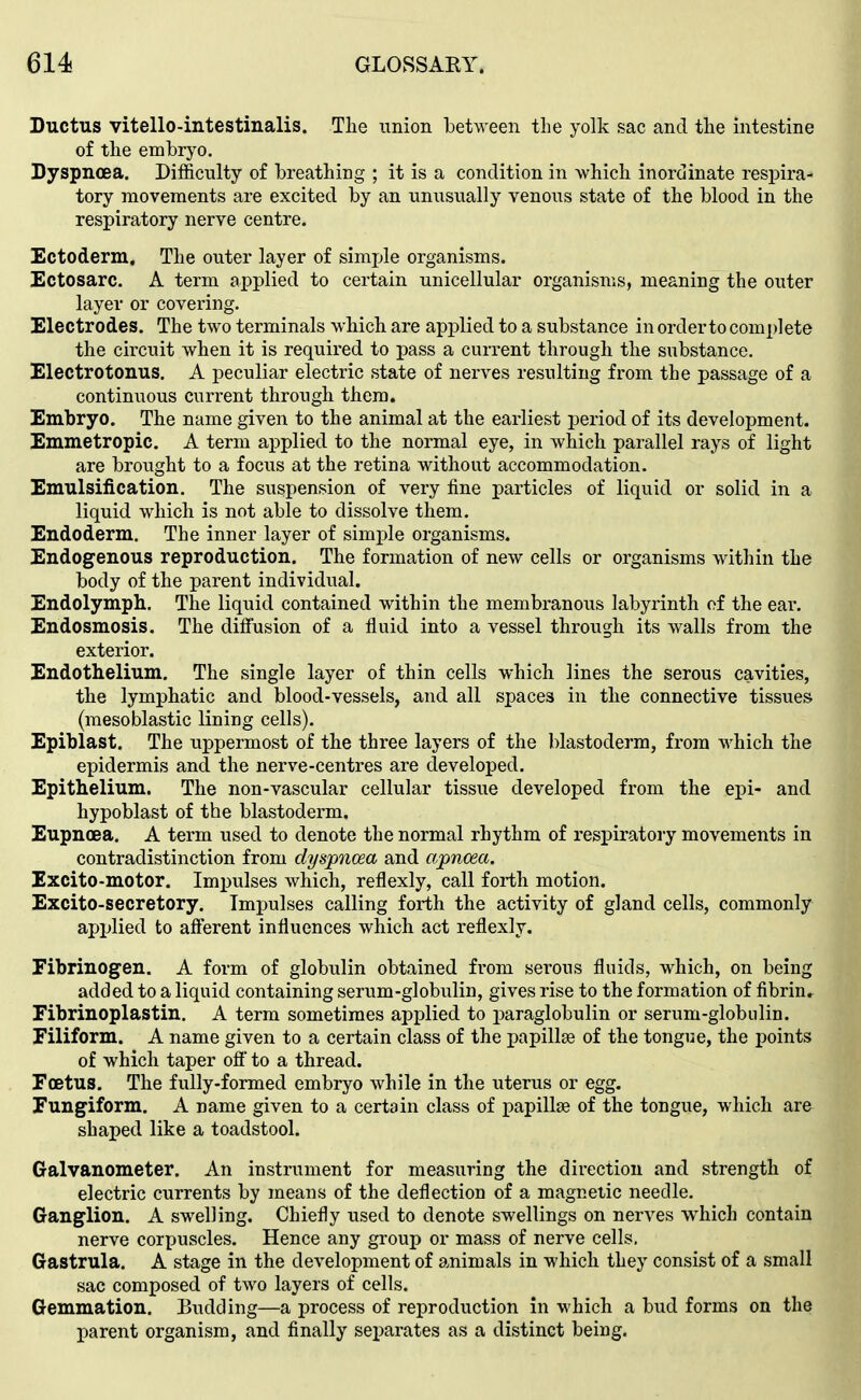 Ductus vitello-intestinalis. The union between the yolk sac and the intestine of the embryo. Dyspnoea. Difficulty of breathing ; it is a condition in which inordinate respira- tory movements are excited by an unusually venous state of the blood in the respiratory nerve centre. Ectoderm. The outer layer of simjjle organisms. Ectosarc. A term applied to certain unicellular organisms, meaning the outer layer or covering. Electrodes. The two terminals which are applied to a substance in order to complete the circuit when it is required to pass a current through the substance. Electrotonus. A peculiar electric state of nerves resulting from the passage of a continuous current through them. Embryo. The name given to the animal at the earliest period of its development. Emmetropic. A term applied to the normal eye, in which parallel rays of light are brought to a focus at the retina without accommodation. Emulsification. The suspension of very fine particles of liquid or solid in a liquid which is not able to dissolve them. Endoderm. The inner layer of simple organisms. Endogenous reproduction. The formation of new cells or organisms within the body of the parent individual. Endolymph. The liquid contained within the membranous labyrinth of the ear. Endosmosis. The diffusion of a fluid into a vessel through its walls from the exterior. Endothelium. The single layer of thin cells which lines the serous cavities, the lymphatic and blood-vessels, and all spaces in the connective tissues (mesoblastic lining cells). Epiblast. The uppermost of the three layers of the blastoderm, from which the epidermis and the nerve-centres are developed. Epithelium. The non-vascular cellular tissue developed from the epi- and hypoblast of the blastoderm. Eupnoea. A term used to denote the normal rhythm of respiratory movements in contradistinction from dyspnoea and apncea. Excito-motor. Impulses which, reflexly, call forth motion. Excito-secretory. Impulses calling forth the activity of gland cells, commonly applied to afferent influences which act reflexly. Fibrinogen. A form of globulin obtained from serous fluids, which, on being added to a liquid containing serum-globulin, gives rise to the formation of fibrin. Fibrinoplastin. A term sometimes applied to paraglobulin or serum-globulin. Filiform. A name given to a certain class of the papillae of the tongue, the points of which taper ofl' to a thread. Foetus. The fully-formed embryo while in the uterus or egg. Fungiform. A name given to a certain class of papillae of the tongue, which are shaped like a toadstool. Galvanometer. An instrument for measuring the direction and strength of electric currents by means of the deflection of a magnetic needle. Ganglion. A swelling. Chiefly used to denote swellings on nerves which contain nerve corpuscles. Hence any group or mass of nerve cells. Gastrula. A stage in the development of animals in which they consist of a small sac composed of two layers of cells. Gemmation. Budding—a process of reproduction in which a bud forms on the parent organism, and finally separates as a distinct being.