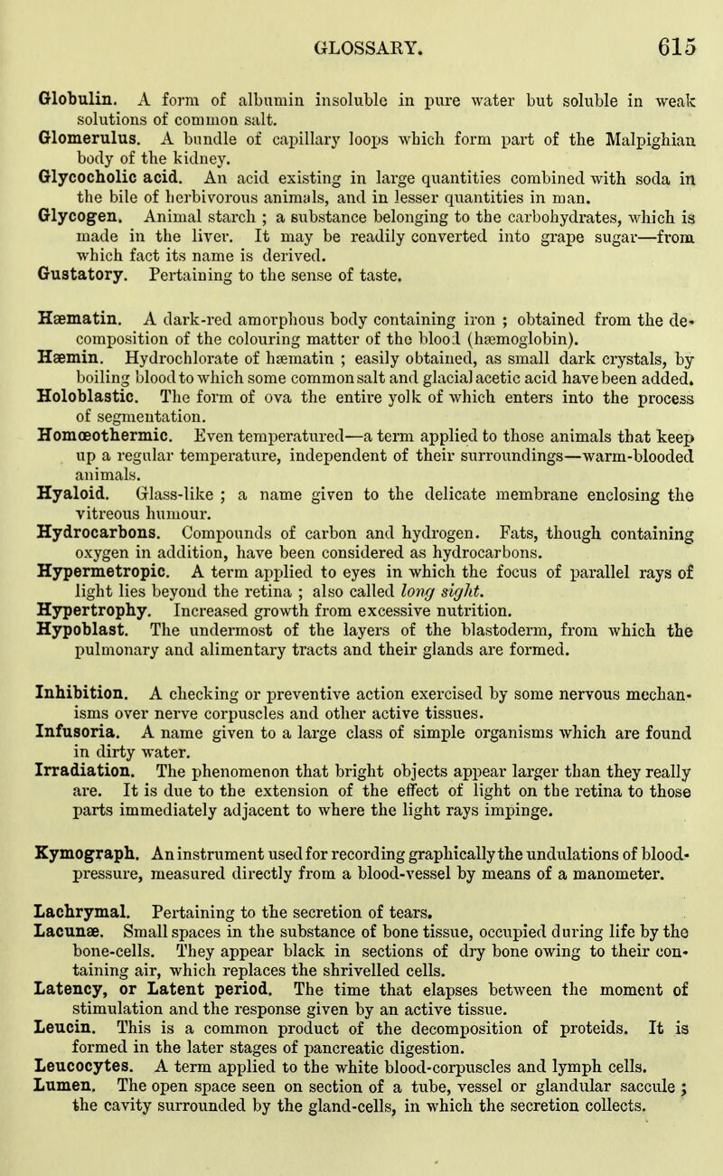 Globulin. A form of albumin insoluble in pure water but soluble in weak solutions of common salt. Glomerulus. A bundle of capillary loojjs which form part of the Malpighian. body of the kidney. Glycocholic acid. An acid existing in large quantities combined with soda in the bile of herbivorous animals, and in lesser quantities in man. Glycogen. Animal starch ; a substance belonging to the carbohydrates, which is made in the liver. It may be readily converted into grape sugar—from, which fact its name is derived. Gustatory. Pertaining to the sense of taste. Haematin. A dark-red amorphous body containing iron ; obtained from the dc' composition of the colouring matter of the blood (hsemoglobin). Haemin. Hydrochlorate of hsematin ; easily obtained, as small dark crystals, by boiling blood to which some common salt and glacial acetic acid have been added. Holoblastic. The form of ova the entii-e yolk of which enters into the process of segmentation, HomoBOthermic, Even temperatured—a term applied to those animals that keep up a regular temperature, independent of their surroundings—warm-blooded animals. Hyaloid. Grlass-like ; a name given to the delicate membrane enclosing the vitreous humour. Hydrocarbons, Compounds of carbon and hydrogen. Fats, though containing oxygen in addition, have been considered as hydrocarbons. Hypermetropic. A term applied to eyes in which the focus of parallel rays of light lies beyond the retina ; also called long sight. Hypertrophy. Increased growth from excessive nutrition. Hypoblast. The undermost of the layers of the blastoderm, from which the pulmonary and alimentary tracts and their glands are formed. Inhibition. A checking or preventive action exercised by some nervous mechan- isms over nerve corpuscles and other active tissues. Infusoria. A name given to a large class of simple organisms which are found in dirty water. Irradiation. The phenomenon that bright objects appear larger than they really are. It is due to the extension of the effect of light on the retina to those parts immediately adjacent to where the light rays impinge. Kymograph. An instrument used for recording graphically the undulations of blood- pressure, measured directly from a blood-vessel by means of a manometer. Lachrymal. Pertaining to the secretion of tears. Lacunae. Small spaces in the substance of bone tissue, occupied during life by the bone-cells. They appear black in sections of dry bone owing to their con- taining air, which replaces the shrivelled cells. Latency, or Latent period. The time that elapses between the moment of stimulation and the response given by an active tissue. Leucin. This is a common product of the decomposition of proteids. It is formed in the later stages of pancreatic digestion. Leucocytes. A term applied to the white blood-corpuscles and lymph cells. Lumen, The open space seen on section of a tube, vessel or glandular saccule j the cavity surrounded by the gland-cells, in which the secretion collects.