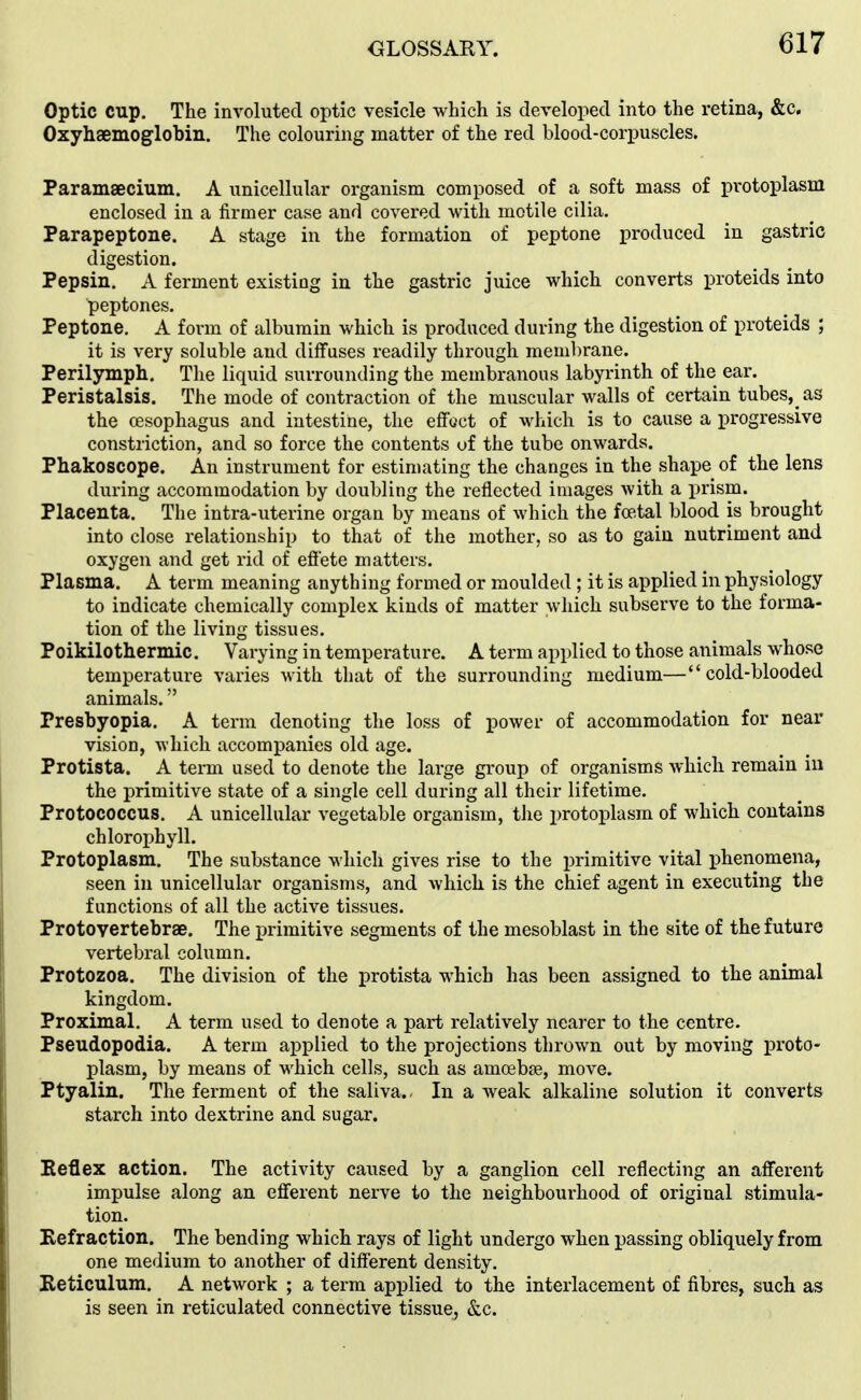 Optic cup. The involuted optic vesicle which is developed into the retina, &c. Oxyhaemoglobin. The colouring matter of the red blood-corpuscles. Paramaecium. A unicellular organism composed of a soft mass of protoplasm enclosed in a firmer case and covered with motile cilia. Parapeptone. A stage in the formation of peptone produced in gastric digestion. Pepsin. A ferment existing in the gastric juice which converts proteids into peptones. Peptone. A form of albumin which is produced during the digestion of proteids ; it is very soluble and diffuses readily through membrane. Perilymph. The liquid surrounding the membranous labyrinth of the ear. Peristalsis. The mode of contraction of the muscular walls of certain tubes, as the oesophagus and intestine, the effoct of which is to cause a progressive constriction, and so force the contents of the tube onwards. Phakoscope. An instrument for estimating the changes in the shape of the lens during accommodation by doubling the reflected images with a prism. Placenta. The intra-uterine organ by means of which the fcetal blood is brought into close relationship to that of the mother, so as to gain nutriment and oxygen and get rid of effete matters. Plasma. A term meaning anything formed or moulded; it is applied in physiology to indicate chemically complex kinds of matter which subserve to the forma- tion of the living tissues. Poikilothermic. Varying in temperature. A term applied to those animals whose temperature varies with that of the surrounding medium—cold-blooded animals. Presbyopia. A term denoting the loss of power of accommodation for near vision, which accompanies old age. Protista. A term used to denote the large group of organisms which remain in the primitive state of a single cell during all their lifetime. Protococcus. A unicellular vegetable organism, the protoplasm of which contains chlorophyll. Protoplasm. The substance which gives rise to the primitive vital phenomena, seen in unicellular organisms, and Avhich is the chief agent in executing the functions of all the active tissues. Protovertebrse. The primitive segments of the mesoblast in the site of the future vertebral column. Protozoa. The division of the protista which has been assigned to the animal kingdom. Proximal. A term used to denote a part relatively nearer to the centre. Pseudopodia. A term applied to the projections thrown out by moving proto- plasm, by means of which cells, such as amoeba, move. Ptyalin. The ferment of the saliva.- In a weak alkaline solution it converts starch into dextrine and sugar. Eeflex action. The activity caused by a ganglion cell reflecting an afferent impulse along an efferent nerve to the neighbourhood of original stimula- tion. Eefraction. The bending which rays of light undergo when passing obliquely from one medium to another of different density. Keticulum. A network ; a term applied to the interlacement of fibres, such as is seen in reticulated connective tissue, &c.