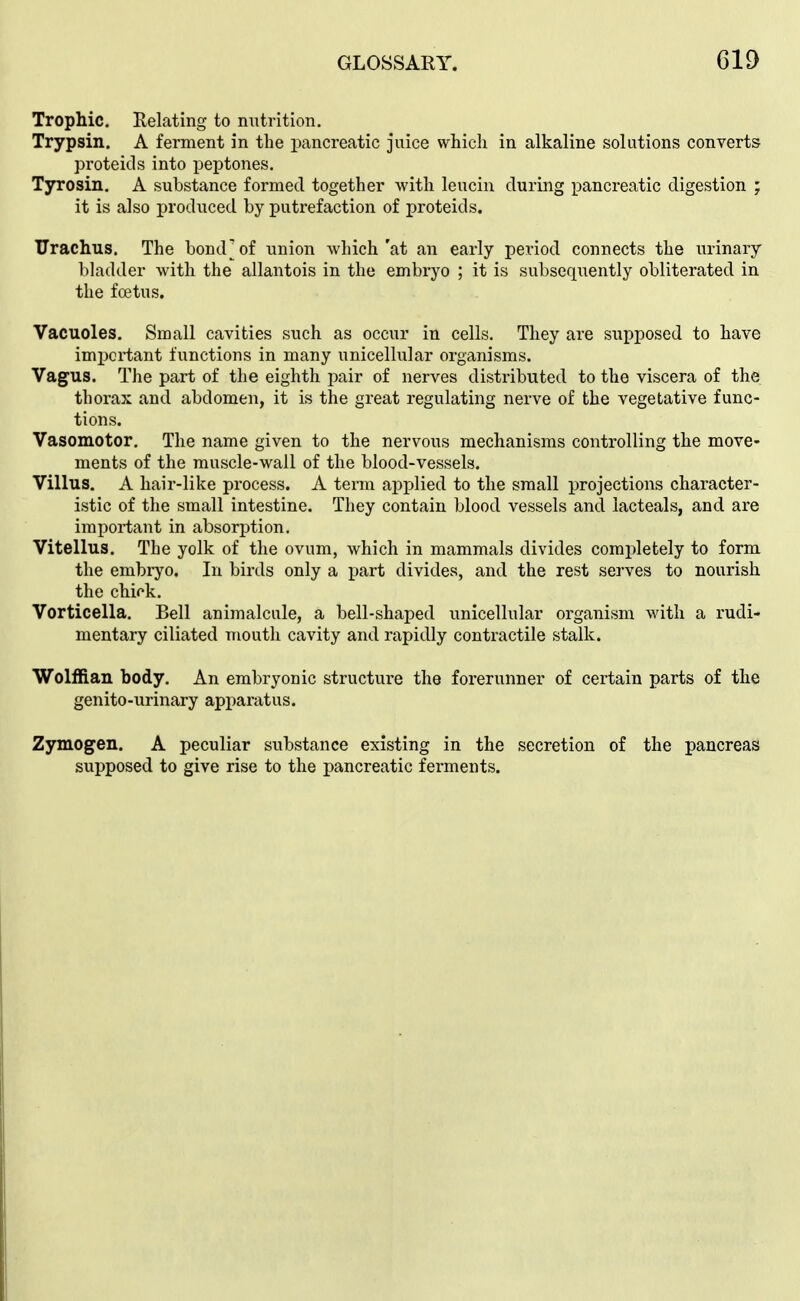 Trophic. Relating to nutrition. Trypsin. A ferment in the pancreatic juice which in alkaline solutions converts proteids into peptones. Tyrosin. A substance formed together with leucin during pancreatic digestion ; it is also produced by putrefaction of proteids. TJrachus. The bond^of union which'at an early period connects the urinary bladder with the allantois in the embryo ; it is subsequently obliterated in the fffitus. Vacuoles. Small cavities such as occur in cells. They are supposed to have important functions in many unicellular organisms. Vagus. The part of the eighth pair of nerves distributed to the viscera of the thorax and abdomen, it is the great regulating nerve of the vegetative func- tions. Vasomotor. The name given to the nervous mechanisms controlling the move- ments of the muscle-wall of the blood-vessels. Villus. A hair-like process. A term applied to the small projections character- istic of the small intestine. They contain blood vessels and lacteals, and are important in absorption. Vitellus. The yolk of the ovum, which in mammals divides completely to form the embiyo. In birds only a part divides, and the rest serves to nourish the chifk, Vorticella. Bell animalcule, a bell-shaped unicellular organism with a rudi- mentary ciliated mouth cavity and rapidly contractile stalk. Wolffian body. An embryonic structure the forerunner of certain parts of tie genito-urinary apparatus. Zymogen. A peculiar substance existing in the secretion of the pancreas supposed to give rise to the pancreatic ferments.