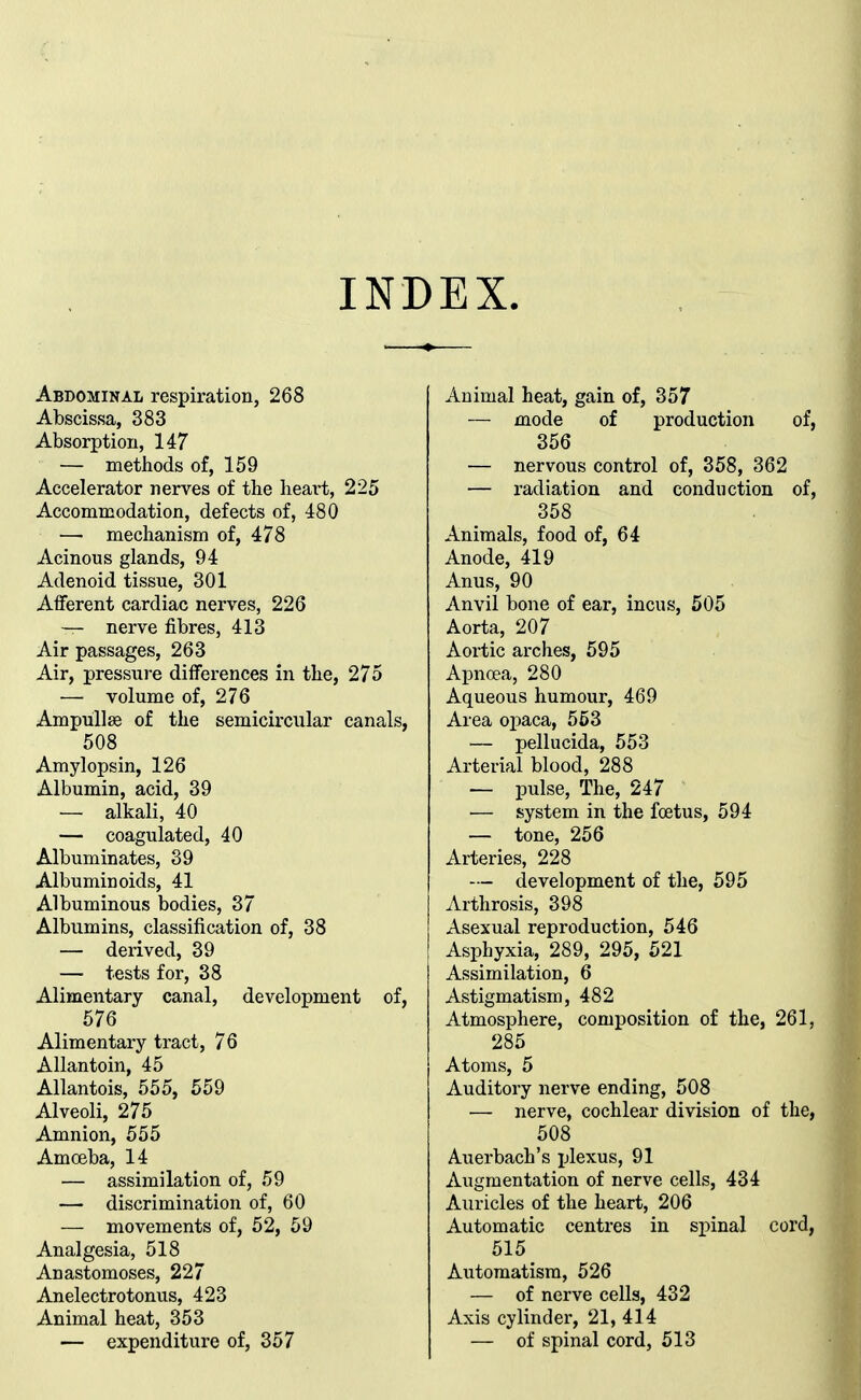 INDEX. Abdominal respiration, 268 Abscissa, 383 Absorption, 147 — methods of, 159 Accelerator nerves of the heart, 225 Accommodation, defects of, 480 — mechanism of, 478 Acinous glands, 94 Adenoid tissue, 301 Afferent cardiac nerves, 226 — nerve fibres, 413 Air passages, 263 Air, pressure differences in the, 275 — volume of, 276 Ampullae of the semicircular canals, 508 Amylopsin, 126 Albumin, acid, 39 — alkali, 40 — coagulated, 40 Albuminates, 39 Albuminoids, 41 Albuminous bodies, 37 Albumins, classification of, 38 — derived, 39 — tests for, 38 Alimentary canal, development of, 576 Alimentary tract, 76 Allantoin, 45 Allantois, 555, 559 Alveoli, 275 Amnion, 555 Amoeba, 14 — assimilation of, 59 — discrimination of, 60 — movements of, 52, 59 Analgesia, 518 Anastomoses, 227 Anelectrotonus, 423 Animal heat, 353 — expenditure of, 357 Animal heat, gain of, 357 — mode of production of, 356 — nervous control of, 358, 362 — radiation and conduction of, 358 Animals, food of, 64 Anode, 419 Anus, 90 Anvil bone of ear, incus, 505 Aorta, 207 Aortic arches, 595 Apnoea, 280 Aqueous humour, 469 Area opaca, 553 — pellucida, 553 Arterial blood, 288 — pulse, The, 247 — system in the foetus, 594 — tone, 256 Arteries, 228 — development of the, 595 Arthrosis, 398 Asexual reproduction, 546 Asphyxia, 289, 295, 521 Assimilation, 6 Astigmatism, 482 Atmosphere, composition of the, 261, 285 Atoms, 5 Auditory nerve ending, 508 — nerve, cochlear division of the, 508 Auerbach's plexus, 91 Augmentation of nerve cells, 434 Auricles of the heart, 206 Automatic centres in si^inal cord, 515 Automatism, 526 — of nerve cells, 432 Axis cylinder, 21, 414 — of spinal cord, 513