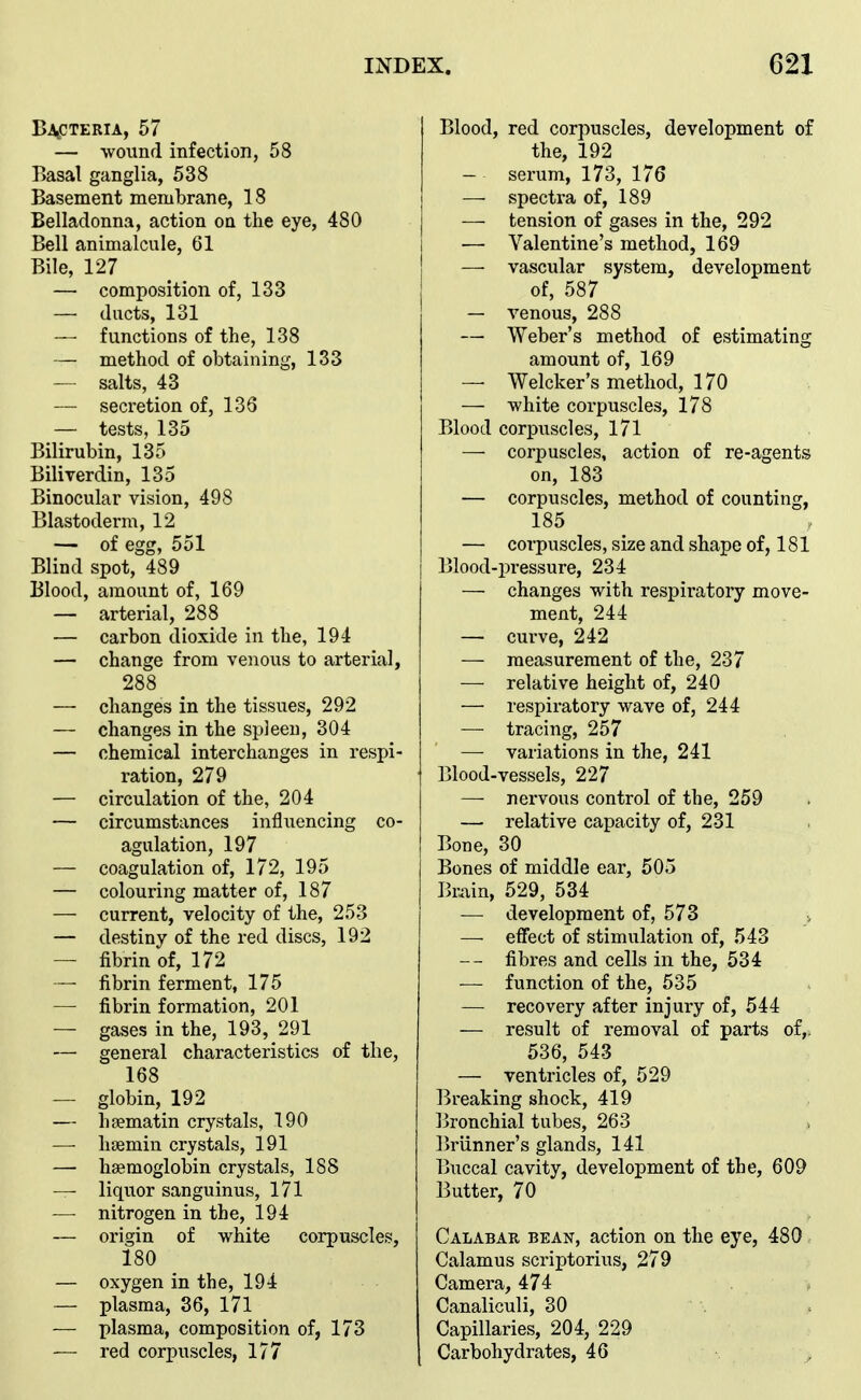 B-4,CTERIA, 57 — wound infection, 58 Basal ganglia, 538 Basement membrane, 18 Belladonna, action on the eye, 480 Bell animalcule, 61 Bile, 127 — composition of, 133 — ducts, 131 — functions of the, 138 — method of obtaining, 133 — salts, 43 — secretion of, 136 — tests, 135 Bilirubin, 135 Biliverdin, 135 Binocular vision, 498 Blastoderm, 12 — of egg, 551 Blind spot, 489 Blood, amount of, 169 — arterial, 288 — carbon dioxide in the, 194 — change from vejious to arterial, 288 — changes in the tissues, 292 — changes in the spleen, 304 — chemical interchanges in respi- ration, 279 — circulation of the, 204 — circumstances influencing co- agulation, 197 — coagulation of, 172, 195 — colouring matter of, 187 — current, velocity of the, 253 — destiny of the red discs, 192 — fibrin of, 172 — fibrin ferment, 175 — fibrin formation, 201 — gases in the, 193, 291 — general characteristics of the, 168 — globin, 192 — haematin crystals, 190 —- haemin crystals, 191 — hemoglobin crystals, 188 — liquor sanguinus, 171 — nitrogen in the, 194 — origin of white corpuscles, 180 — oxygen in the, 194 — plasma, 36, 171 — plasma, composition of, 173 — red corpuscles, 177 Blood, red corpuscles, development of the, 192 — serum, 173, 176 — spectra of, 189 — tension of gases in the, 292 — Valentine's method, 169 — vascular system, development of, 587 — venous, 288 — Weber's method of estimating amount of, 169 — Welcker's method, 170 — white coi'puscles, 178 Blood corpuscles, 171 — corpuscles, action of re-agents on, 183 — corpuscles, method of counting, 185 — corpuscles, size and shape of, 181 Blood-pressure, 234 — changes with respiratory move- ment, 244 — curve, 242 — measurement of the, 237 — relative height of, 240 — respiratory wave of, 244 — tracing, 257 —■ variations in the, 241 Blood-vessels, 227 —■ nervous control of the, 259 — relative capacity of, 231 Bone, 30 Bones of middle ear, 505 Brain, 529, 534 — development of, 573 —• effect of stimulation of, 543 fibres and cells in the, 534 — function of the, 535 — recovery after injury of, 544 — result of removal of parts of,. 536, 543 — ventricles of, 529 Breaking shock, 419 Bronchial tubes, 263 Briinner's glands, 141 Buccal cavity, development of the, 609 Butter, 70 Calabar bean, action on the eye, 480 Calamus scriptorius, 279 Camera, 474 Canaliculi, 30 Capillaries, 204, 229 Carbohydrates, 46
