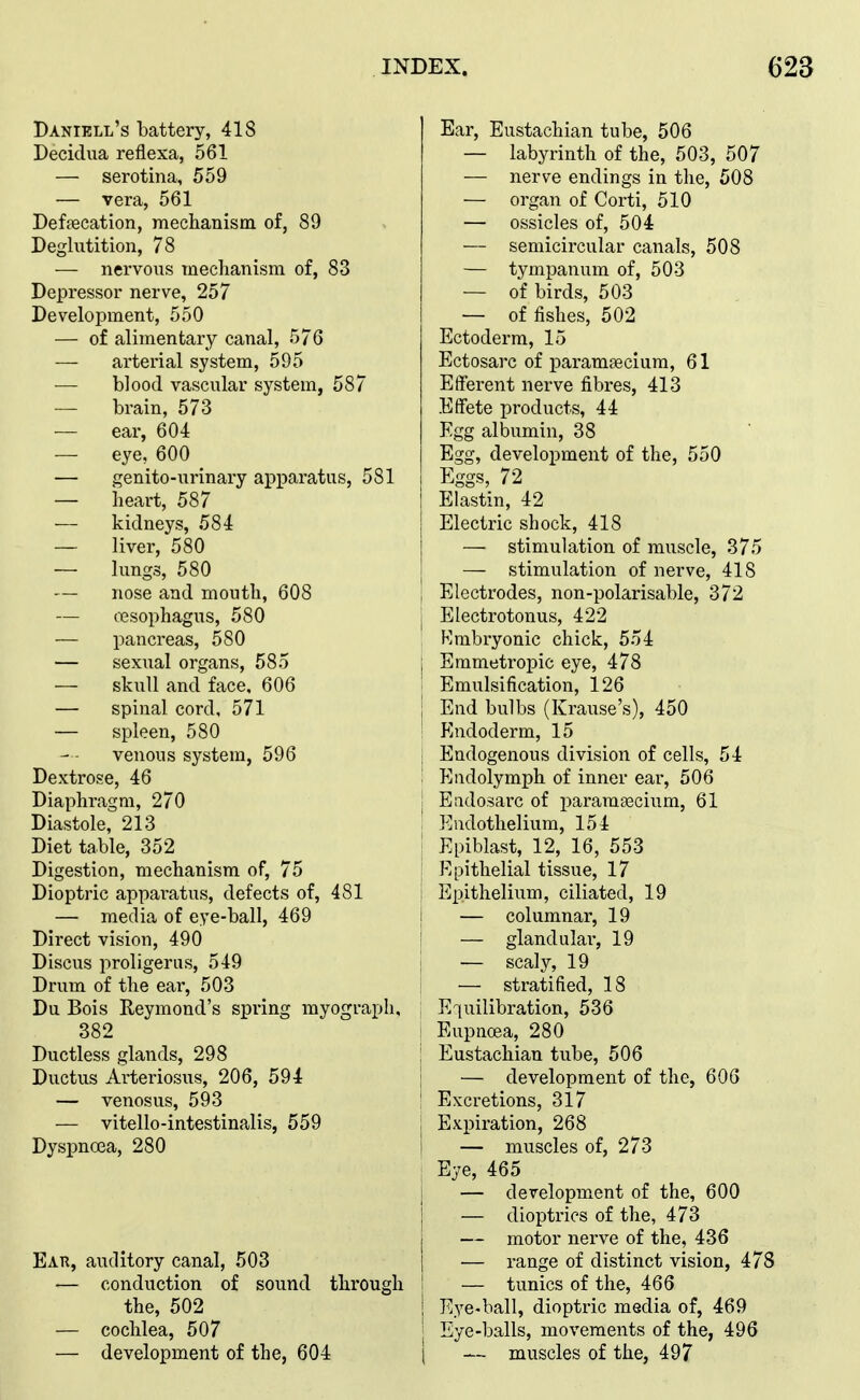 Daniell's battery, 418 Decidua reflexa, 561 — serotina, 559 — vera, 561 Defecation, meclianism of, 89 Deglutition, 78 — nervous meclianism of, 83 Depressor nerve, 257 Development, 550 — of alimentary canal, 576 — arterial system, 595 — blood vascular system, 587 brain, 573 — ear, 604 — eye, 600 ■— genito-urinary apparatus, 581 — heart, 587 — kidneys, 584 — liver, 580 — lungs, 580 — nose and moutli, 608 — esophagus, 580 — pancreas, 580 — sexual organs, 585 — skull and face, 606 — spinal cord, 571 — spleen, 580 venous system, 596 Dextrose, 46 Diaphragm, 270 Diastole, 213 Diet table, 352 Digestion, mechanism of, 75 Dioptric appai-atus, defects of, 481 — media of eye-ball, 469 Direct vision, 490 Discus proligerus, 549 Drum of the ear, 503 Du Bois Reymond's spring myograph, 382 Ductless glands, 298 Ductus Arteriosus, 206, 594 — venosus, 593 — vitello-intestinalis, 559 Dyspnoea, 280 Ear, auditory canal, 503 — conduction of sound through the, 502 — cochlea, 507 — development of the, 604 Ear, Eustachian tube, 506 — labyrinth of the, 503, 507 — nerve endings in the, 508 — organ of Corti, 510 — ossicles of, 504 — semicircular canals, 508 — tympanum of, 503 — of birds, 503 — of fishes, 502 Ectoderm, 15 Ectosarc of paramsecium, 61 Efferent nerve fibres, 413 Effete products, 44 Egg albumin, 38 Egg, development of the, 550 Eggs, 72 Elastin, 42 Electric shock, 418 — stimulation of muscle, 375 — stimulation of nerve, 418 Electrodes, non-polarisable, 372 j Electrotonus, 422 : Kmbryonic chick, 554 I Emmetropic eye, 478 I Emulsification, 126 j End bulbs (Krause's), 450 ! Endoderm, 15 I Endogenous division of cells, 54 : Endolymph of inner ear, 506 I Eadosarc of parara-aecium, 61 Endothelium, 154 I Epiblast, 12, 16, 553 ' Epithelial tissue, 17 Epithelium, ciliated, 19 j — columnar, 19 j — glandular, 19 j — scaly, 19 — stratified, 18 Equilibration, 536 1 Eupnoea, 280 I Eustachian tube, 506 I — development of the, 606 ' Excretions, 317 ; Expiration, 268 i — muscles of, 273 i Eye, 465 ! — development of the, 600 } — dioptrics of the, 473 j — motor nerve of the, 436 I — range of distinct vision, 478 I — tunics of the, 466 ! Eye-ball, dioptric media of, 469 ' Eye-balls, movements of the, 496 j — muscles of the, 497