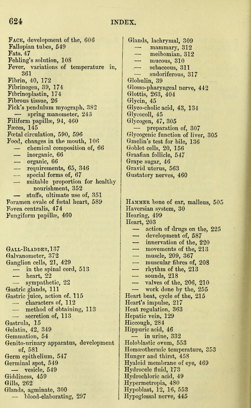 Face, development of the, 606 Fallopian tubes, 649 Fats. 47 Feliling's solution, 108 Fever, variations of temperature in, 361 Fibrin, 40, 172 Fibrinogen, 39, 174 Flbrinoplastin, 174 Fibrous tissue, 26 Fick's pendulum myograph. 382 — spring manometer, 243 Filiform papillse, 94, 460 Fseces, 145 Foetal circulation, ,590, 596 Food, changes in the mouth, 106 — chemical composition of, 66 — inorganic, 66 — organic, 66 — requirements, 65, 346 — special forms of, 67 — suitable proportion for healthy nourishment, 352 — stuffs, ultimate use of, 351 Foramen ovale of foetal heart, 589 Fovea centralis, 474 Fungiform papillae, 460 G all-Bladder, 137 Galvanometer, 372 Ganglion cells, 21, 429 — in the spinal cord, 513 — heart, 22 — sympathetic, 22 Gastric glands, 111 Gastric juice, action of, 115 — characters of, 112 — method of obtaining, 113 — secretion of, 113 Gastrula, 15 Gelatin, 42, 349 Gemmation, 54 Genito-urinary apparatus, development of, 581 Germ epithelium, 547 Germinal spot, 549 — vesicle, 549 Giddiness, 459 Gills, 262 Glands, agminate, 300 — blood-elaborating, 297 Glands, lachrymal, 309 — mammary, 312 —• meibomian, 312 — mucous, 310 — sebaceous, 311 — sudoriferous, 317 Globulin, 39 Glosso-pharyngeal nerve, 442 Glottis, 263, 404 Glycin, 45 Glyco-cholic acid, 43, 134 Glycocoll, 45 Glycogen, 47, 305 — preparation of, 307 Glycogenic function of liver, 305 Gmelin's test for bile, 136 Goblet cells, 20, 156 Graafian follicle, 547 Grape sugar, 46 Gravid uterus, 563 Gustatory nerves, 460 Hammer bone of ear, malleus, 5( Haversian system, 30 Hearing, 499 Heart, 203 — action of drugs on the, 22 — development of, 587 — innervation of the, 220 — movements of the, 213 — muscle, 209, 367 — muscular fibres of, 208 — rhythm of the, 213 — sounds, 218 — valves of the, 206, 210 — work done by the, 255 Heart beat, cycle of the, 215 Heart's impulse, 217 Heat regulation, 363 Hepatic vein, 129 Hiccough, 284 Hippuric acid, 46 — in urine, 332 Holoblastic ovum, 553 Homoeothermic temperature, 353 Hunger and thirst, 458 Hyaloid membrane of eye, 469 Hydrocele fluid, 173 Hydrochloric acid, 49 Hypermetropia, 480 Hypoblast, 12, 16, 553 Hypoglossal nerve, 445