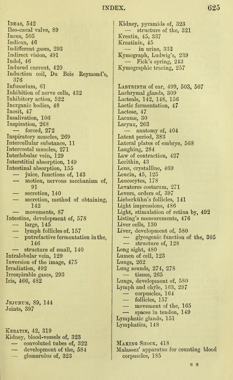 Ideas, 542 Ileo-csecal valve, 89 Incus, 505 Indican, 46 Indilferent gases, 293 Indirect vision, 491 Indol, 46 Induced current, 420 Induction coil, Du Bois Reymond's, 376 Infusorium, 61 Inhibition of nerve cells, 432 Inhibitory action, 522 Inorganic bodies, 48 Inosit, 47 Insalivation, 106 Inspiration, 268 — forced, 272 Inspiratory muscles, 269 Intercellular substance, 11 Intercostal muscles, 271 Interlobular vein, 129 Interstitial absorption, 149 Intestinal absorption, 155 — juice, functions of, 143 — motion, nervous mechanism of, 91 — secretion, 140 — secretion, method of obtaining, 142 — movements, 87 Intestine, development of, 578 — large, 145 — lymph follicles of, 157 — putrefactive fermentation in the, 146 — structure of small, 140 Intralobular vein, 129 Inversion of the image, 475 Irradiation, 492 Irrespirable gases, 293 Iris, 466, 482 Jejunum, 89, 144 Joints, 397 Keratin, 42, 319 Kidney, blood-vessels of, 323 — convoluted tubes of, 322 — development of the, 584 — glomerulus of, 323 Kidney, pyramids of, 323 — structure of the, 321 Kreatin, 45, 337 Kreatinin, 45 — in urine, 332 Kymograph, Ludwig's, 239 — Fick's spring, 243 Kymographic tracing, 257 Labyrinth of ear, 499, 503, 507 Lachrymal glands, 309 Lacteals, 142, 148, 156 Lactic fermentation, 47 Lactose, 47 Lacunse, 30 Larynx, 263 — anatomy of, 404 Latent period, 383 Lateral plates of embryo, 568 Laughing, 284 Law of contraction, 427 Lecithin, 43 Lens, crystalline, 469 Leucin, 45, 125 Leucocytes, 178 Levatores costarum, 271 Levers, orders of, 397 Lieberkiihn's follicles, 141 Light impressions, 486 Light, stimulation of retina by, 492 Listing's measurements, 476 Liver cells, 130 Liver, development of, 580 — glycogenic function of the, 305 — structure of, 128 Long sight, 480 Lumen of cell, 123 Lungs, 262 Lung sounds, 274, 278 — tissue, 265 Lungs, development of, 580 Lymph and chyle, 163, 297 — corpuscles, 164 — follicles, 157 — movement of the, 165 — spaces in tendon, 149 Lympha,tic glands, 151 Lymphatics, 148 Making Shock, 418 Malassez' apparatus for counting blood corpuscles, 185 s s