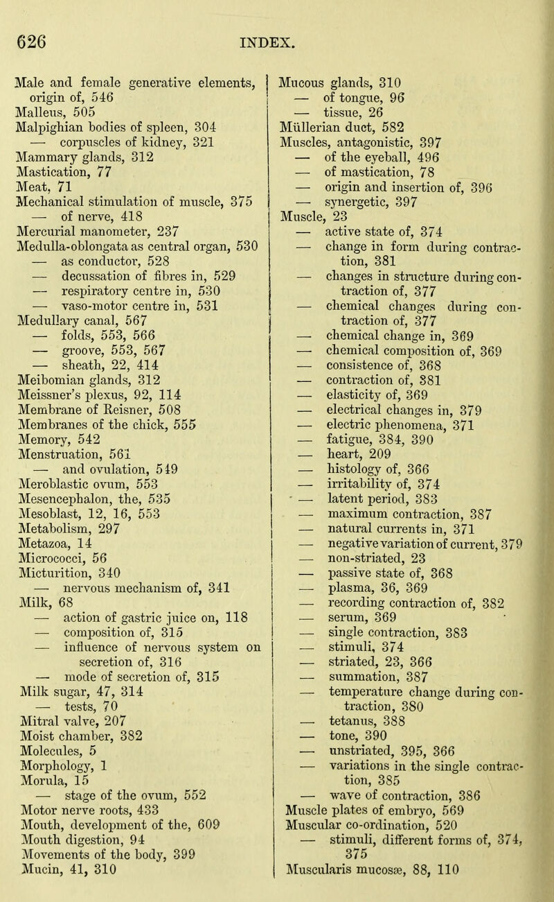 Male and female generative elements, origin of, 546 Malleus, 505 MalpigWan bodies of spleen, 304 — corpuscles of kidney, 321 Mammary glands, 312 Mastication, 77 Meat, 71 Mechanical stimulation of muscle, 375 —- of nerve, 418 Mercurial manometer, 237 Medulla-oblongata as central organ, 530 — as conductoi', 528 — decussation of fibres in, 529 — respiratory centre in, 530 — vaso-motor centre in, 531 Medullary canal, 567 — folds, 553, 566 — groove, 553, 567 — sheath, 22, 414 Meibomian glands, 312 Meissner's plexus, 92, 114 Membrane of Reisner, 508 Membranes of the chick, 555 Memory, 542 Menstruation, 561 — and ovulation, 5i9 Meroblastic ovum, 553 Mesencephalon, the, 535 Mesoblast, 12, 16, 553 Metabolism, 297 Metazoa, 14 Micrococci, 56 Micturition, 340 — nervous mechanism of, 341 Milk, 68 — action of gastric juice on, 118 — composition of, 315 — influence of nervous system on secretion of, 316 — mode of secretion of, 315 Milk sugar, 47, 314 — tests, 70 Mitral valve, 207 Moist chamber, 382 Molecules, 5 Morphology, 1 Morula, 15 — stage of the ovum, 552 Motor nerve roots, 433 Mouth, development of the, 609 Mouth digestion, 94 Movements of the body, 399 Mucin, 41, 310 Mucous glands, 310 — of tongue, 96 — tissue, 26 Miillerian duct, 582 Muscles, antagonistic, 397 — of the eyeball, 496 — of mastication, 78 — origin and insertion of, 396 — synergetic, 397 Muscle, 23 — active state of, 374 — change in form during contrac- tion, 381 — changes in structure during con- traction of, 377 — chemical changes during con- traction of, 377 — chemical change in, 369 —• chemical composition of, 369 — consistence of, 368 — contraction of, 881 — elasticity of, 369 — electrical changes in, 379 — electric phenomena, 371 — fatigue, 384, 390 — heart, 209 — histology of, 366 — irritability of, 374 - — latent period, 383 — maximum contraction, 387 — natural currents in, 371 — negative variation of current, 379 — non-striated, 23 — passive state of, 368 — plasma, 36, 369 — recording contraction of, 382 — serum, 369 — single contraction, 383 — stimuli, 374 — striated, 23, 366 — summation, 387 — temperature change during con- traction, 380 — tetanus, 388 — tone, 390 — unstriated, 395, 366 — variations in the single contrac- tion, 385 — wave of contraction, 386 Muscle plates of embryo, 569 Muscular co-ordination, 520 — stimuli, different forms of, 374, 375 Muscularis mucosae, 88, 110