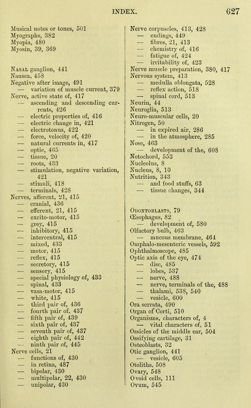 Musical notes or tones, 501 Myographs, 382 Myopia, 480 Myosin, 39, 369 Nasal ganglion, 441 Nausea, 458 Negative after image, 491 — variation of muscle current, 379 Nerve, active state of, 417 — ascending and descending cur- rents, 426 — electric properties of, 416 — electric change in, 421 — electrotonus, 422 — force, velocity of, 420 — natural currents in, 417 — optic, 465 — tissue, 20 — roots, 433 — stimulation, negative variation, 421 — stimuli, 418 — terminals, 428 Nerves, afterent, 21, 415 — cranial, 436 — efferent, 21, 415 — excito-niotor, 415 — grey, 415 — inhibitory, 415 — intercentral, 415 — mixed, 433 — motor, 415 — reflex, 415 — secretory, 415 — sensory, 415 — special physiology of, 433 — spinal, 433 — vasa-motor, 415 — white, 415 — third pair of, 436 — fourth pair of, 437 — fifth pair of, 439 — sixth pair of, 437 — seventh pair of, 437 — eighth pair of, 442 — ninth pair of, 445 Nerve cells, 21 — functions of, 430 — in retina, 487 — bipolar, 430 — multipolar, 22, 430 — unipolar, 430 Nerve corpuscles, 413, 428 — endings, 449 — fibres, 21, 413 — chemistry of, 416 — fatigue of, 424 — irritability of, 423 Nerve muscle preparation, 380, 417 Nervous system, 413 — medulla oblongata, 528 — reflex action, 518 — spinal cord, 513 Neurin, 44 Neuroglia, 513 Neuro-muscular cells, 20 Nitrogen, 50 — in expired air, 286 — in the atmosphere, 285 Nose, 463 — development of the, 608 Notochord, 553 Nucleolus, 8 Nucleus, 8, 10 Nutrition, 343 — and food stuffs, 63 — tissue changes, 344 Odontoblasts, 79 (Esophagus, 82 — development of, 580 Olfactory bulb, 463 — mucous membrane, 464 Omphalo-mesenteric vessels, 592 Ophthalmoscope, 485 Optic axis of the eye, 474 — disc, 485 — lobes, 537 — nerve, 488 — nerve, terminals of the, 488 — thalami, 538, 540 — vesicle, 600 Ora serrata, 490 Organ of Corti, 510 Organisms, characters of, 4 — vital characters of, 51 Ossicles of the middle ear, 504 Ossifying cartilage, 31 Osteoblasts, 32 Otic ganglion, 441 — vesicle, 605 Otoliths, 508 Ovary, 548 Ovoid cells. 111 Ovum, 545