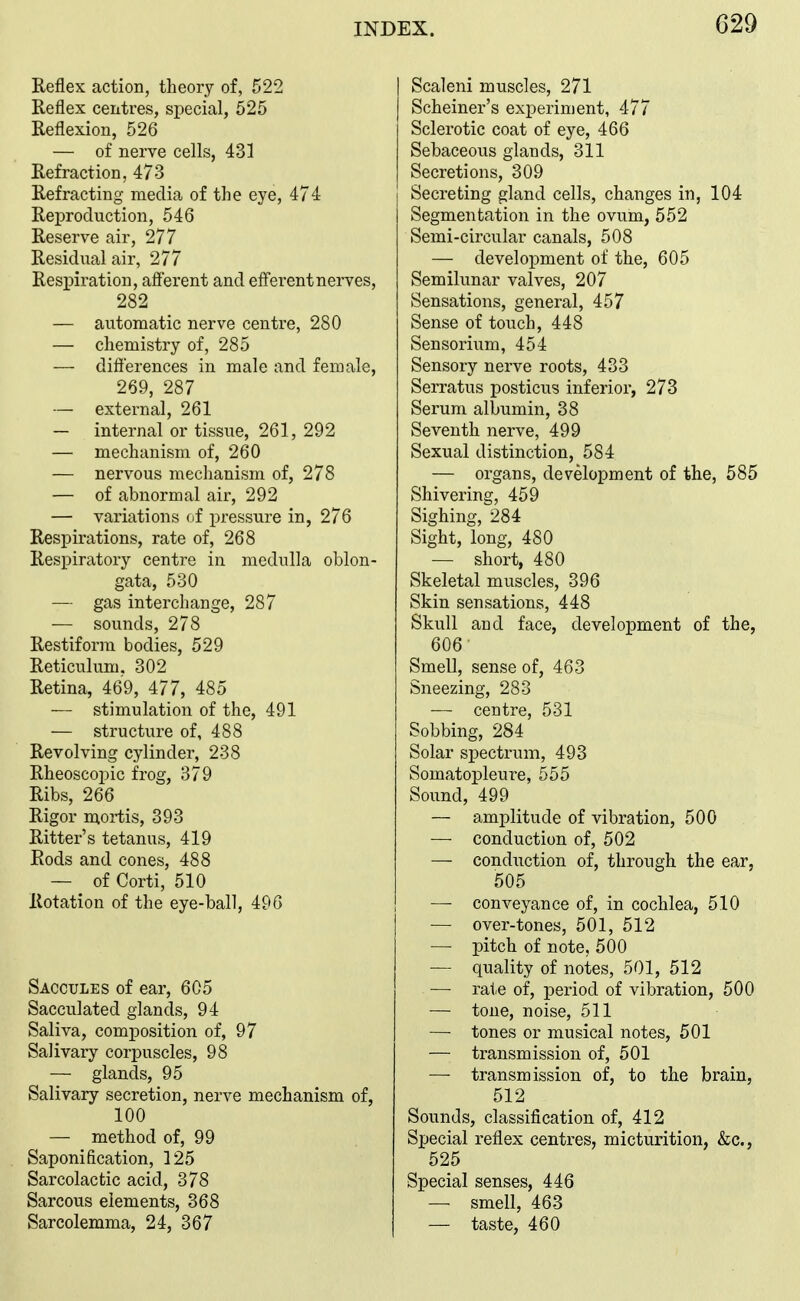 RefleK action, theory of, 522 Reflex centres, special, 525 Reflexion, 526 — of nerve cells, 431 Refraction, 473 Refracting media of the eye, 474 Reproduction, 546 Reserve air, 277 Residual air, 277 Resi^iration, afferent and efferent nerves, 282 — automatic nerve centre, 280 — chemistry of, 285 — difterences in male and female, 269, 287 — external, 261 — internal or tissue, 261, 292 — mechanism of, 260 — nervous meclianism of, 278 — of abnormal air, 292 — variations of pressure in, 276 Respirations, rate of, 268 Respiratory centre in medulla oblon- gata, 530 — gas interchange, 287 — sounds, 278 Restiform bodies, 529 Reticulum. 302 Retina, 469, 477, 485 — stimulation of the, 491 — structure of, 488 Revolving cylinder, 238 Rheoscopic frog, 379 Ribs, 266 Rigor moi-tis, 393 Ritter's tetanus, 419 Rods and cones, 488 — of Corti, 510 Rotation of the eye-ball, 496 Saccules of ear, 605 Sacculated glands, 94 Saliva, composition of, 97 Salivary corpuscles, 98 — glands, 95 Salivary secretion, nerve mechanism of, 100 — method of, 99 Saponification, 125 Sarcolactic acid, 378 Sarcous elements, 368 Sarcolemma, 24, 367 Scaleni muscles, 271 Scheiner's experiment, 477 Sclerotic coat of eye, 466 Sebaceous glands, 311 Secretions, 309 I Secreting gland cells, changes in, 104 Segmentation in the ovum, 552 Semi-circular canals, 508 — development of the, 605 Semilunar valves, 207 Sensations, general, 457 Sense of touch, 448 Sensorium, 454 Sensory nerve roots, 433 Serratus posticus inferior, 273 Serum albumin, 38 Seventh nerve, 499 Sexual distinction, 584 — organs, development of the, 585 Shivering, 459 Sighing, 284 Sight, long, 480 — short, 480 Skeletal muscles, 396 Skin sensations, 448 Skull and face, development of the, 606 Smell, sense of, 463 Sneezing, 283 — centre, 531 Sobbing, 284 Solar spectrum, 493 Somatopleure, 555 Sound, 499 — amplitude of vibration, 500 — conduction of, 502 — condxiction of, through the ear, 505 — conveyance of, in cochlea, 510 — over-tones, 501, 512 — pitch of note, 500 — quality of notes, 501, 512 — rate of, period of vibration, 500 — tone, noise, 511 — tones or musical notes, 501 — transmission of, 501 — transmission of, to the brain, 512 Sounds, classification of, 412 Special reflex centres, micturition, &c., 525 Special senses, 446 — smell, 463 — taste, 460
