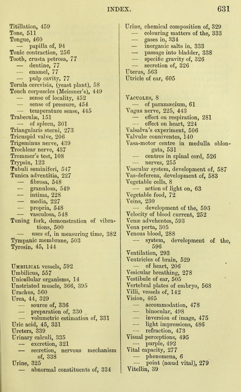 Titillation, 459 Tone, 511 Tongue, 460 — papilla of, 94 Tonic contraction, 256 Tooth, crusta petrosa, 77 — dentine, 77 — enamel, 77 — pulp cavity, 77 Tornla cerevisia, (yeast plant), 58 Touch corpuscles (Meissner's), 449 — sense of locality, 452 — sense of pressure, 454 — temperature sense, 445 Trabeculse, 151 — of spleen, 301 Ti'iangularis sterni, 273 Tricuspid valve, 206 Trigeminus nerve, 439 Trochlear nerve, 437 Trommer's test, 108 Trypsin, 123 Tubuli seminiferi, 547 Tunica adventitia, 227 — fibrosa, 548 — granulosa, 549 — intima, 228 — media, 227 — propria, 548 — vasculosa, 548 Tuning fork, demonstration of vibra- tions, 500 — uses of, in measuring time, 382 Tympanic membrane, 503 Tyrosin, 45, 144 Umbilical vessels, 592 Umbilicus, 557 Unicellular organisms, 14 Unstriated muscle, 366, 395 Urachus, 560 Urea, 44, 329 — source of, 336 — preparation of, 330 — volumetric estimation of, 331 Uric acid, 45, 331 Ureters, 339 Urinary calculi, 335 — excretion, 321 — secretion, nervous mechanism of, 338 Urine, 325 — abnormal constituents of, 334 Urine, chemical composition of, 329 — colouring matters of the, 333 — gases in, 334 — inorganic salts in. 333 — passage into bladder, 338 — specific gravity of, 326 —■ secretion of, 326 Uterus, 563 Utricle of ear, 605 VAcuoLEy, 8 — of paramsecium, 61 Yagus nerve, 225, 443 — effect on respiration, 281 — effect on heart, 224 Valsalva's experiment, 606 Valvulae conniventes, 140 Vasa-motor centre in medulla oblon- gata, 531 — centres in spinal cord, 526 — nerves, 255 Vascular system, development of, 587 Vas-deferens, development of, 583 Vegetable cells, 8 — action of light on, 63 Vegetable food, 72 Veins, 230 — development of the, 593 Velocity of blood current, 252 Vense advehentes, 593 Vena porta, 305 Venous blood, 288 — system, development of the, 596 Ventilation, 293 Ventricles of brain, 529 — of heart, 206 Vesicular breathing, 278 Vestibule of ear, 505 Vertebral plates of embryo, 568 Villi, vessels of, 142 Vision, 465 —• accommodation, 478 — binocular, 498 — inversion of image, 475 — light impressions, 486 — refraction, 473 Visual perceptions, 495 — purple, 492 Vital capacity, 277 — phenomena, 6 — point (noeud vital), 279 Yitellin, 39