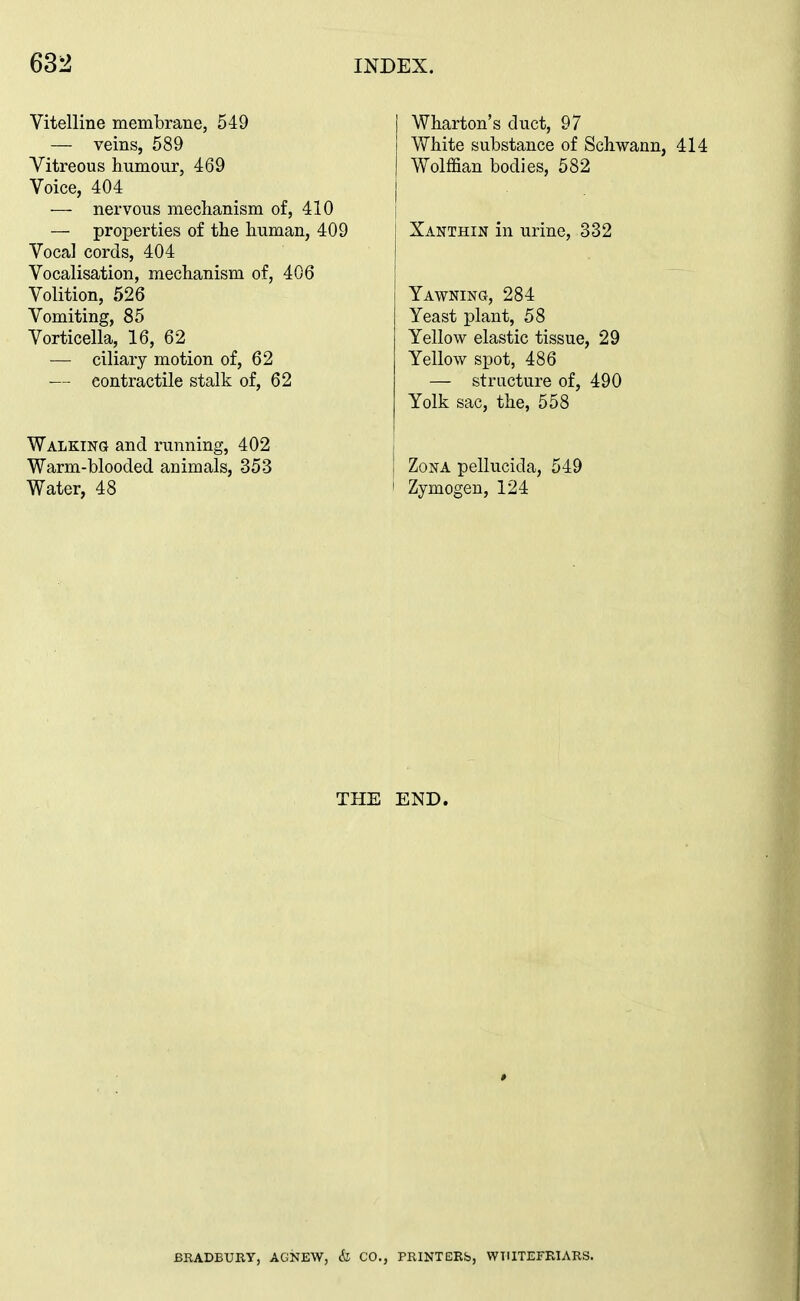Vitelline membrane, 549 — veins, 589 Vitreous humour, 469 Voice, 404 — nervous mechanism of, 410 — properties of the human, 409 Vocal cords, 404 Vocalisation, mechanism of, 406 Volition, 526 Vomiting, 85 Vorticella, 16, 62 — ciliary motion of, 62 — contractile stalk of, 62 WALKiNa and running, 402 Warm-blooded animals, 353 Water, 48 Wharton's duct, 97 White substance of Schwann, 414 Wolffian bodies, 582 Xanthin in urine, 332 Yawning, 284 Yeast plant, 58 Yellow elastic tissue, 29 Yellow spot, 486 — structure of, 490 Yolk sac, the, 558 Zona pellucida, 549 Zymogen, 124 THE END. BRADEUny, AGNEW, & CO., PRINTERb, WTIITEFRIARS.