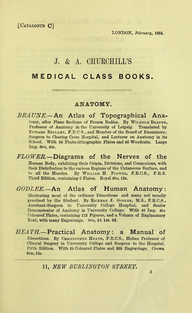 .{Catalogue C] LONDON, February, 1884. J. & A. CHUECHILL'S MEDICAL CLASS BOOKS. AI^'ATOMY. BRAUNE—An Atlas of Topographical Ana- tomy, after Plane Sections of Frozen Bodies. By Wilhelm Bbaune, Professor of Anatomy in the University of Leipzig. Translated by Edward Bellamy, F.R.C.S., and Member of the Board of Examiners; Surgeon to Charing Cross Hospital, and Lecturer on Anatomy in its School. With 34 Photo-lithographic Plates and 46 Woodcuts. Large Imp. Svo, 40s, FLOWER.—T>\digv2ims of the Nerves of the Human Body, exhibiting their Origin, Divisions, and Connexions, with their Distribution to the various Regions of the Cutaneous Surface, and to all the Muscles. By William H. Flower, F.R.C.S., F.R.S. Third Edition, containing 6 Plates. Royal 4to, 12s. OODLEE.—An Atlas of Human Anatomy: illustrating most of the ordinary Dissections and many not usually practised by the Student. By Rickman J. Godlee, M.S., F.R.C.S., Assistant-Surgeon to University College Hospital, and Senior Demonstrator of Anatomy in University College. With 48 Imp. 4to ColoTired Plates, containing 112 Figures, and a Volume of Explanatory Text, with many Engravings. Svo, £4 14s. 6d. HEATH.—Practical Anatomy: a Manual of Dissections. By Cheistopher Heath, F.R.C.S., Holme Professor of Clinical Surgery in University College and Surgeon to the Hospital. Fifth Edition. With 24 Coloured Plates and 269 Engravings. Crown Svo, 15s. 11, NEW BURLINGTON STREET,