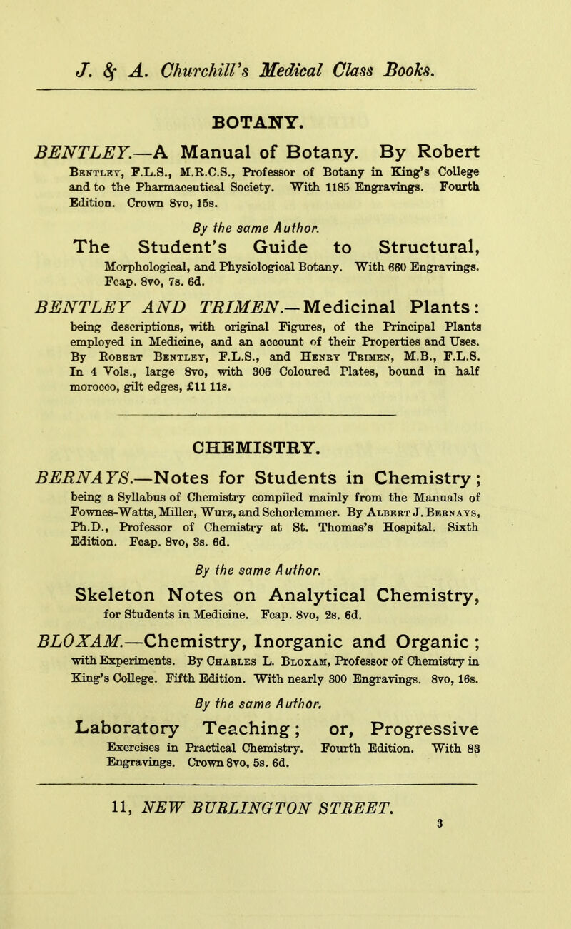 BOTANY. BENTLEY.—A Manual of Botany. By Robert Bentlet, F.L.S., M.E.C.S., Professor of Botany in Bang's College and to the Pharmaceutical Society. With 1185 Engravings. Fourth Edition. Crown 8vo, ISs. By the same Author. The Student's Guide to Structural, Morphological, and Physiological Botany. With 660 Engravings. Fcap. 8vo, 7s. 6d. BENTLEY AND TRIM EN.-Medicinal Plants: being descriptions, with original Figures, of the Principal Plants employed in Medicine, and an accoimt of their Properties and Uses. By Robert Bkntley, F.L.S., and Henry Trimen, M.B., F.L.8. In 4 Vols., large 8vo, with 306 Coloured Plates, bound in half morocco, gilt edges, £11 lis. CHEMISTRY. BERNAYS.—Notes for Students in Chemistry; being a Syllabus of Chemistry compiled mainly from the Manuals of Fownes-Watts, Miller, Wurz, and Schorlemmer. By Albert J. Bern ays, Ph.D., Professor of Chemistry at St. Thomas's Hospital. Sixth Edition. Fcap. Svo, 3s. 6d. By the same A uthor. Skeleton Notes on Analytical Chemistry, for Students in Medicine. Fcap. Svo, 2s. 6d. BLOXAM.—Chemistry, Inorganic and Organic ; with Experiments. By Charles L. Bloxam, Professor of Chemistry in Bang's College. Fifth Edition. With nearly 300 Engravings. Svo, 16s. By the same A uthor. Laboratory Teaching; or, Progressive Exercises in Practical Chemistry. Fourth Edition. With 83 Engravings. Crown Svo, 5s. 6d. 11, NEW BURLINGTON STREET.