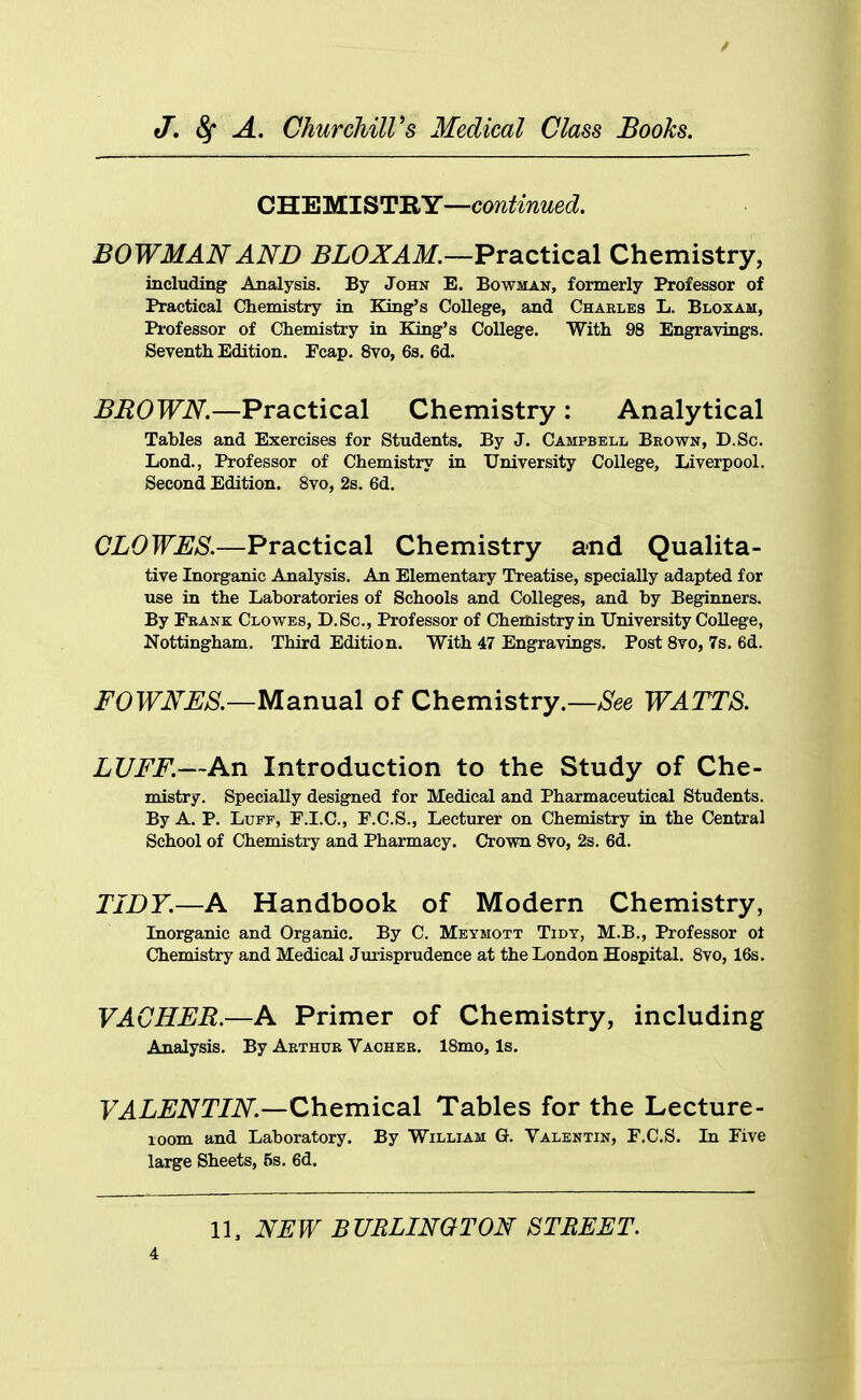 CHEMISTRY—continued. BOWMAN AND BLOXAM.—Practical Chemistry, including Analysis. By John E. Bowman, formerly Professor of Practical Chemistry in King's College, and Chaeles L. Bloxam, Pi-ofessor of Chemistry in King's College. With 98 Engravings. Seventh Edition. Fcap. 8vo, 6s. 6d. BEOWN.—Practical Chemistry: Analytical Tables and Exercises for Students. By J. Campbell Brown, D.Sc. Lond., Professor of Chemistry in University College, Liverpool. Second Edition. Bvo, 2s. 6d. CLOWES.—Practical Chemistry and Qualita- tive Inorganic Analysis. An Elementary Treatise, specially adapted for use in the Laboratories of Schools and Colleges, and by Beginners. By Frank Clowes, D.Sc, Professor of Chemistry ia University College, Nottingham. Third Edition. With 47 Engravings. Post 8vo, 7s, 6d. i^OTFiV^^/S^.—Manual of Chemistry.—^S^ee WATTS. LUFF.—An Introduction to the Study of Che- mistry. Specially designed for Medical and Pharmaceutical Students. By A. P. Luff, F.I.C, F.C.S., Lecturer on Chemistry in the Central School of Chemistry and Pharmacy. Crown 8vo, 2s. 6d. TIDY.—A Handbook of Modern Chemistry, Inorganic and Organic. By C. Meymott Tidy, M.B., Professor ot Chemistry and Medical Jurisprudence at the London Hospital. Bvo, 16s. VAGHER.—A Primer of Chemistry, including Analysis. By Arthur Vaoher. 18mo, Is. VALENTIN—Chemical Tables for the Lecture- loom and Laboratory. By William G. Valentin, F.C.S. In Five large Sheets, 5s. 6d. 11, NEW BURLINGTON STREET.