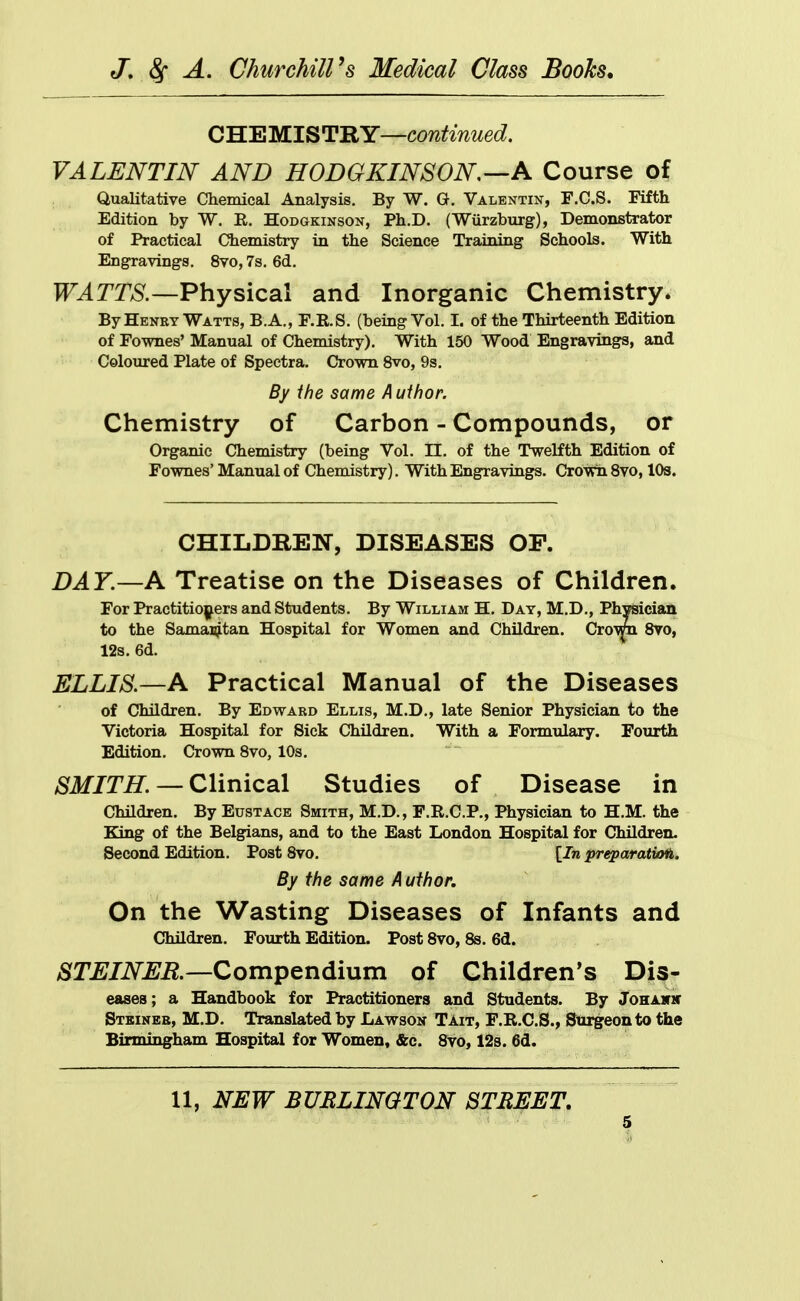 CHEMISTRY—continued. VALENTIN AND HODGKINSON.—A Course of Qualitative Chemical Analysis. By W. Q. Valentin-, F.C.S. Fifth Edition by W. E. Hodgkinson, Ph.D. (Wiirzburg), Demonstrator of Practical Chemistry in the Science Training Schools. With Engravings. 8vo, 7s. 6d. TT^r^AS'.—Physical and Inorganic Chemistry. By Heney Watts, B.A., F.R.S. (being Vol. I. of the Thirteenth Edition of Fownes' Manual of Chemistry). With 150 Wood Engravings, and Coloured Plate of Spectra. Crown 8vo, 9s. By the same Author. Chemistry of Carbon - Compounds, or Organic Chemistry (being Vol. 11, of the Twelfth Edition of Fownes' Manual of Chemistry). With Engravings. Crown 8vo, lOs. CHILDREN, DISEASES OP. DAY.—A Treatise on the Diseases of Children. For Practitiojj^ers and Students. By William H. Day, M.D., Physician to the Samai^tan Hospital for Women and Children. Cro^ 8vo, 12s. 6d. ELLIS.—A Practical Manual of the Diseases of Children. By Edward Ellis, M.D., late Senior Physician to the Victoria Hospital for Sick Children. With a Formulary. Fourth Edition. Crown 8vo, 10s. /S^itf/T^. — Clinical Studies of Disease in Children. By Eustace Smith, M.D., F.R.C.P., Physician to H.M. the King of the Belgians, and to the East London Hospital for Children. Second Edition. Post 8vo. [In preparation. By the same A uthor. On the Wasting Diseases of Infants and Children. Fourth Edition. Post 8vo, 8s. 6d. STEINER—Compendium of Children's Dis- eases; a Handbook for Practitioners and Students. By Johahk Stkineb, M.D. Translated by Lawson Tait, F.R.C.S., Surgeon to the Birmingham Hospital for Women, &c. 8vo, 12s. 6d. 11, NEW BURLINGTON STREET,