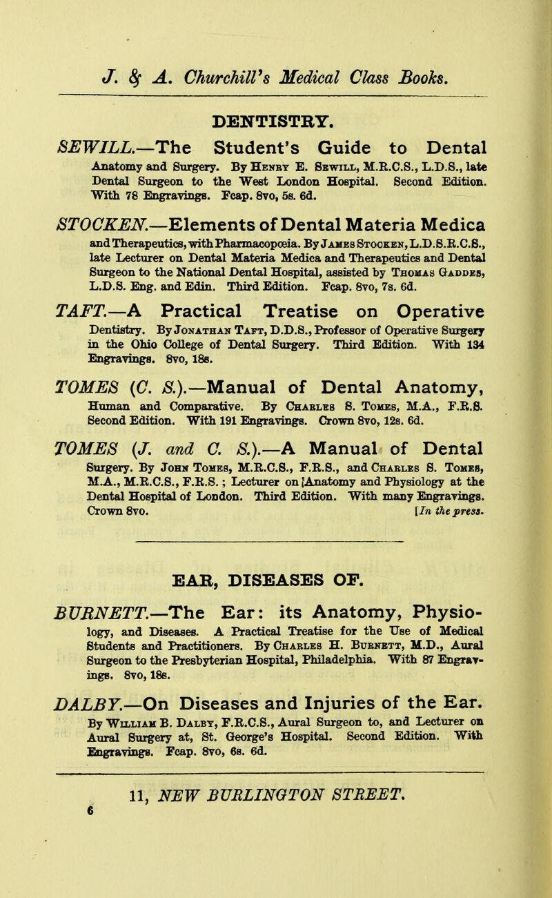 DENTISTRY. 8EWILL.—Th& Student's Guide to Dental Anatomy and Surgery. By Henby E. Sbwill, M.R.C.S., L.D.S., late Dental Sui^eon to the West London Hospital. Second Edition. With 78 Engravings. Fcap. 8vo, 5s. 6d. STOCKEN.—m^m^nts of Dental Materia Medica and Therapeutics, -with Pharmacopoeia. By James Stocken, L.D.S.E.C.B., late Lecturer on Dental Materia Medica and Therapeutics and Dental Surgeon to the National Dental Hospital, assisted by Thouas Gaddes, L.D.S. Eng. and Edin. Third Edition. Fcap. Svo, 7s. 6d. TAFT.—A Practical Treatise on Operative Dentistry. By Jonathan Taft, D.D.S., Professor of Operative Sui^ery in the Ohio College of Dental Surgery. Third Edition. With 134 Engravings. Svo, IBs. TOMES (C. /S^.).—Manual of Dental Anatomy, Human and Comparative. By Chableb 8. Tohes, M.A., F.B.B. Second Edition. With 191 Engravings. Crown Svo, 128. 6d. TOMES (J. and C. S.).—A Manual of Dental Surgery. By John Tomes, M.R.C.S., F.E.S., and Chables S. Tomes, M.A., M.R.C.S., F.R.S.; Lecturer on {Anatomy and Physiology at the Dental Hospital of London. Third Edition. With many Engravings. Cromi Svo. [In the press. EAB, DISEASES OF. BURNETT.—-Th^ Ear: its Anatomy, Physio- logy, and Diseases. A Practical Treatise for the Use of Medical Students and Practitioners. By Charles H. Buenbtt, M.D., Aural Surgeon to the Presbyterian Hospital, Philadelphia. With 87 Engrav- iDgB. Svo, 18s. DALBY.—On Diseases and Injuries of the Ear. By William B. Dalbt, F.R.C.S., Aural Surgeon to, and Lecturer on Aural Surgery at, St. George's Hospital. Second Edition. With Engravings. Fcap. Svo, 6s. 6d. 11, NEW BURLINGTON STREET.