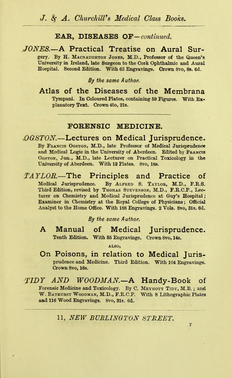 EAR, DISEASES OT—continued. JONES.—A Practical Treatise on Aural Sur- gery. By H. Macnauohton Jones, M.D., Professor of the Queen's University in Ireland, late Surgeon to the Cork Ophthalmic and Aural Hospital. Second Edition. With 63 Engravings. Crown 8vo, 8s. 6d. By the same A ufhor. Atlas of the Diseases of the Membrana Tympani. In Coloured Plates, containing 59 Figures. With Ex- planatory Text. Crown 4to, 21s. FORENSIC MEDICINE. ,OGST0N.—Lectures on Medical Jurisprudence. By Francis Ogston, M.D., late Professor of Medical Jurisprudence and Medical Logic in the University of Aberdeen. Edited by Francis OosTON, Jun., M.D., late Lecturer on Practical Toxicology in the University of Aberdeen. With 12 Plates. 8vo, lbs. TAYLOR.—The Principles and Practice of Medical Jurisprudence. By Alfred S. Taylor, M.D., F.R.S. Third Edition, revised by Thomas Stevenson, M.D., F.B.C.P., Lec- turer on Chemistry and Medical Jurisprudence at Guy's Hospital; Examiner in Chemistry at the Royal College of Physicians; OflBlcial Analyst to the Home OflSce. With 188 Engravings. 2 Vols. 8vo, 3l3. 6d. By the same Author. A Manual of Medical Jurisprudence. Tenth Edition. With 55 Engravings. Crown 8vo, 14s. ALSO, On Poisons, in relation to Medical Juris- prudence and Medicine. Third Edition. With 104 Engravings. Crown 8vo, 16s. TIDY AND WOODMAN—A Handy-Book of Forensic Medicine and Toxicology. By C. Meymott Tidy, M.B. ; and W. Bathurst Woodman, M.D., F.R.C.P. With 8 Lithographic Plates aad 116 Wood Engravings. 8vo, Sis. 6d. 11, NJEW BURLINGTON STREET.
