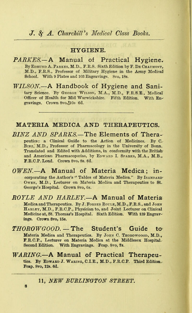 HYGIENE. PARKES.—A Manual of Practical Hygiene. By Edmund A. Paekes, M.D,, F.E.S. Sixth Edition by F. De Chaumont, M.D., F.E..S., Professor of Military Hygiene in the Army Medical School. With 9 Plates and 103 Engravings. 8vo, 18s. WILSON.—A Handbook of Hygiene and Sani- tary Science. By George Wilson, M.A., M.D., F.R.S.E., Medical Officer of Health for Mid Warwickshire. Fifth Edition. With En- gravings. Crown 8vo,110s 6d. MATERIA MEDICA AND THERAPEUTICS. BINZ AND SPARKS.—The Elements of Thera- peutics: a Clinical Guide to the Action of Medicines. By C- BiNz. M.D., Professor of Pharmacology in the University of Bonn. Translated and Edited with Additions, in conformity with the British- and American Pharmacopoeias, by Edward I. Sparks, M.A., M.B.» F.R.C.P. Lond. Crown 8vo, 8s. 6d. OWEN.—A Manual of Materia Medica; in- corporating the Author's  Tables of Materia Medica. By Isambard- OwEN, M.D., Lecturer on Materia Medica and Therapeutics to St. George's Hospital. Crown 8vo, 6s. ROYLE AND HARLEY.—A Manual of Materia Medica and Therapeutics. By J. Forbes Eoyle, M.D., F.R.S., and John Harley, M.D., F.R.C.P., Physician to, and Joint Lecturer on Clinical Medicine at, St. Thomas's Hospital. Sixth Edition. With 139 Engrav- ings, Crovm 8vo, 15s. THOROWGOOD.—The Student's Guide to Materia Medica and Therapeutics. By John C. Thorowgood, M.D., F.R.C.P., Lecturer on Materia Medica at the Middlesex Hospital. Second Edition. With Engravings. Fcap. 8vo, 78. WARING—A Manual of Practical Therapeu- tics. By Edward J. Waring, CLE., M.D., F.R.C.P. Third Edition. Fcap. Svo,12s. 6d. 11, NEW BURLINGTON STREET.