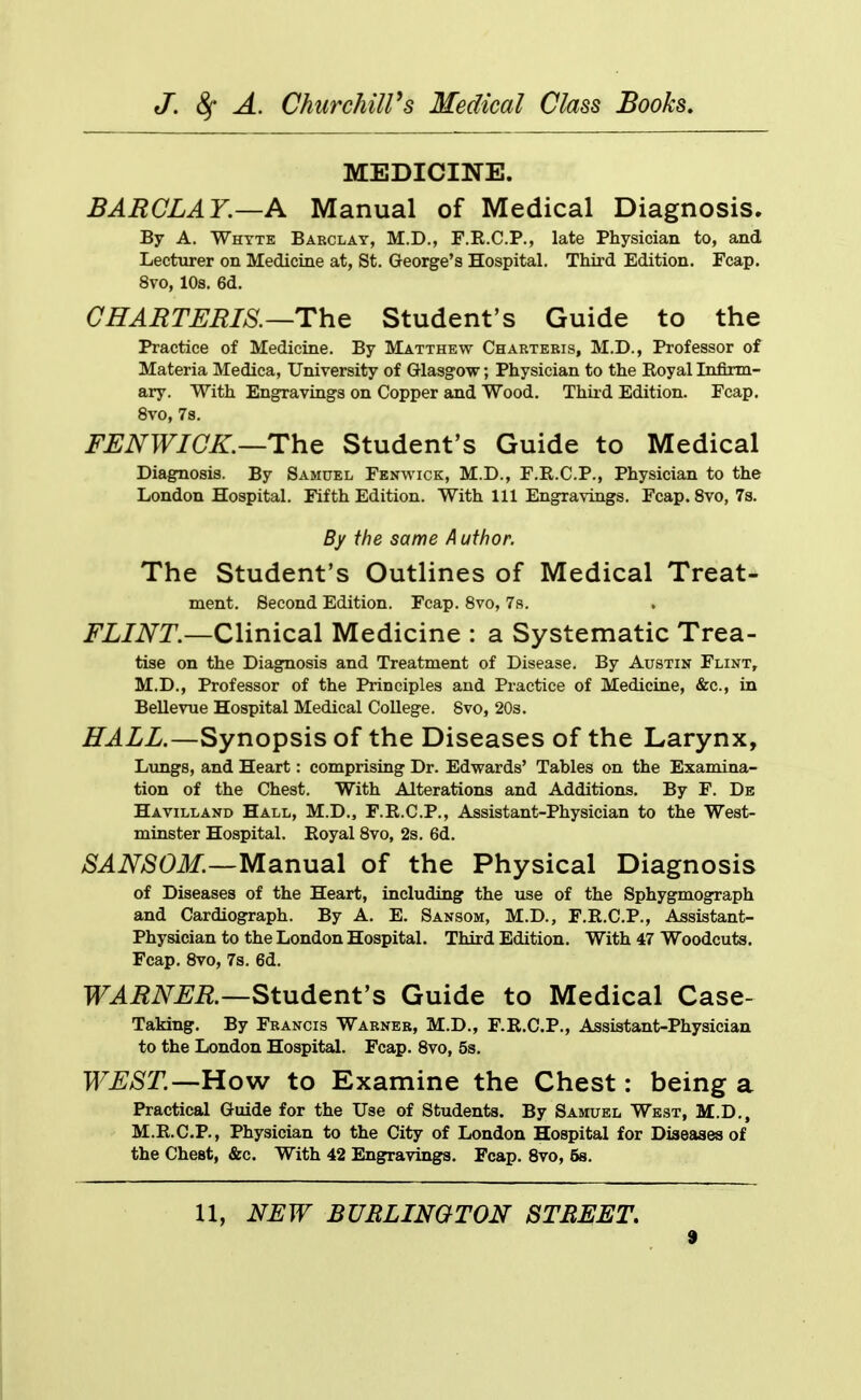 MEDICINE. BARCLAY.—A Manual of Medical Diagnosis. By A. Whtte Barclay, M.D., F.R.C.P., late Physician to, and Lecturer on Medicine at, St. George's Hospital. Third Edition. Fcap. 8vo, 10s. 6d. CHAMTEEIS,—The Student's Guide to the Practice of Medicine. By Matthew Chartebis, M.D., Professor of Materia Medica, University of Glasgow; Physician to the Royal Infirm- ary. With Engravings on Copper and Wood. Thiid Edition. Fcap. 8vo, 7s. FENWICK.—The Student's Guide to Medical Diagnosis. By Samuel Fenwick, M.D., F.R.C.P., Physician to the London Hospital. Fifth Edition. With 111 Engravings. Fcap. 8vo, 7s. By the same Author. The Student's Outlines of Medical Treat- ment. Second Edition. Fcap. 8vo, 79. FLINT.—Clinical Medicine : a Systematic Trea- tise on the Diagnosis and Treatment of Disease. By Austin Flint, M.D., Professor of the Principles and Practice of Medicine, &c., in Bellevue Hospital Medical College. 8vo, 20s. HALL.—Synopsis of the Diseases of the Larynx, Lungs, and Heart: comprising Dr. Edwards' Tables on the Examina- tion of the Chest. With Alterations and Additions. By F. De Havilland Hall, M.D., F.R.C.P., Assistant-Physician to the West- minster Hospital. Royal 8vo, 2s. 6d. SANSOM.—Manual of the Physical Diagnosis of Diseases of the Heart, including the use of the Sphygmograph and Cardiograph. By A. E. Sansom, M.D., F.R.C.P., Assistant- Physician to the London Hospital. Third Edition. With 47 Woodcuts. Fcap. 8vo, 7s. 6d. TT^i^iV^^i?.—Student's Guide to Medical Case- Taking. By Francis Warner, M.D., F.R.C.P., Assistant-Physician to the London Hospital. Fcap. Svo, 5s. WEST.—How to Examine the Chest: being a Practical Guide for the Use of Students. By Samuel West, M.D., M.R.C.P., Physician to the City of London Hospital for Diseases of the Chest, &c. With 42 Engravings. Fcap. Svo, 58. U, NFW BURLINGTON STREET