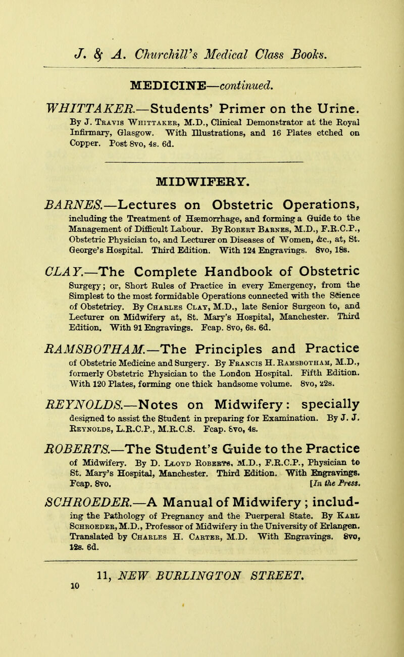 MEDICINE—continued. WHITTAKER—StudL^nts' Primer on the Urine. By J. Travis Whittaker, M.D., Clinical Demonstrator at the Eoyal Infirmary, Glasgow. With Illustrations, and 16 Plates etched on Copper. Post 8vo, 4s. 6d. MIDWIFERY. ^^i^iV^^/Sl—Lectures on Obstetric Operations, including the Treatment of Haemorrhage, and forming a Guide to the Management of Difficult Labour. By Robert Barnes, M.D., F.R.C.P., Obstetric Physician to, and Lecturer on Diseases of Women, «fec., at, St, George's Hospital. Third Edition. With 124 Engravings. 8vo, 18s. CLAY.—Tho^ Complete Handbook of Obstetric Surgery; or, Short Rules of Practice in every Emergency, from the Simplest to the most formidable Operations connected with the Science of Obstetricy. By Charles Clay, M.D., late Senior Surgeon to, and Lecturer on Midwifery at, St. Mary's Hospital, Manchester. Third Edition. With 91 Engravings. Fcap. 8vo, 6s. 6d. RAMSBOTHAM.—ThQ Principles and Practice of Obstetric Medicine and Surgery. By Francis H. Ramsbotham, M.D., formerly Obstetric Physician to the London Hospital. Fifth Edition. With 120 Plates, forming one thick handsome volxune. 8vo, 22s. REYNOLDS.—^otts on Midwifery: specially designed to assist the Student in preparing for Examination. By J. J. Reynolds, L.R.C.P., M.R.C.S. Fcap. 8vo, 4s. ROBEMTS.—The Student's Guide to the Practice of Midwifery. By D. Lloyd Robbb-ps, M.D., F.R.C.P., Physician to St. Mary's Hospital, Manchester. Third Edition. With Engravings. Fcap. 8vo. [In the Fuss, JSCHROEDER.—A Manual of Midwifery ; includ- ing the Pathology of Pregnancy and the Puerperal State. By Kael ScHROEDEB, M.D., Professor of Midwifery in the University of Erlangai. Translated by Charles H. Carter, M.D. With Engravings. 8vo, l-2s. 6d. 11, NEW BUBLINQTON STREET,