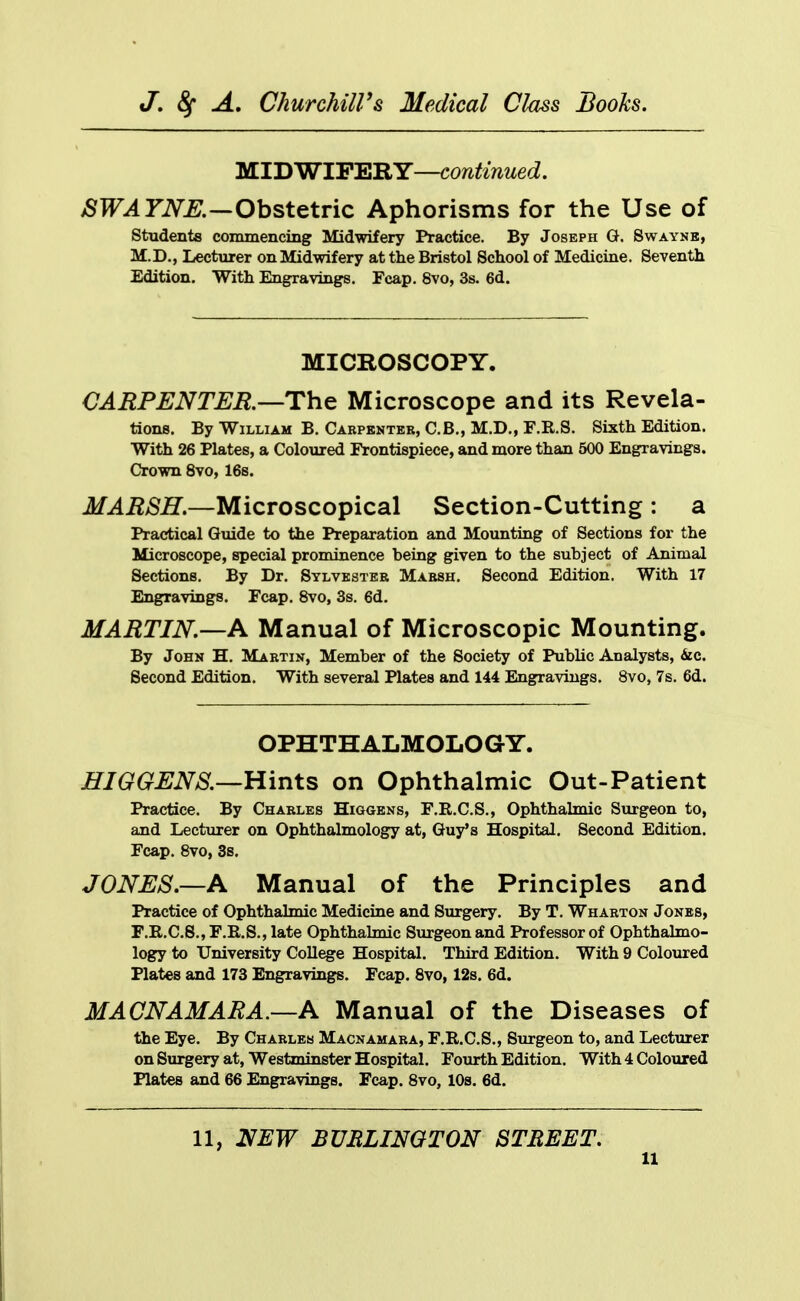 MIDWIFERY—continued. SWATNE.-^Ohst^tvic Aphorisms for the Use of students commencing Midwifery Practice. By Joseph G. Swayne, M.D., Lecturer on Midwifery at the Bristol School of Medicine. Seventh Edition. With Engravings. Fcap. 8vo, 3s. 6d. MICROSCOPY. CARPENTER—The Microscope and its Revela- tions. By William B. Carpenter, C.B., M.D., F.R.S. Sixth Edition. With 26 Plates, a Coloured Frontispiece, and more than 500 Engravings. Crown 8vo, 16s. MARSH.—Microscopical Section-Cutting : a Practical Guide to the Preparation and Mounting of Sections for the Microscope, special prominence being given to the subject of Animal Sections. By Dr. Sylvester Marsh. Second Edition. With 17 Engravings. Fcap. 8vo, 3s. 6d, MARTIN.—A Manual of Microscopic Mounting. By John H. Martin, Member of the Society of Public Analysts, &ic. Second Edition. With several Plates and 144 Engravings. 8vo, 7s. 6d. OPHTHALMOLOGY. HIGGENS.—Hints on Ophthalmic Out-Patient Practice. By Charles Higgens, F.R.C.S., Ophthalmic Surgeon to, and Lecturer on Ophthalmologry at, Guy's Hospital. Second Edition. Fcap. Svo, 3s. JONES.—A Manual of the Principles and Practice of Ophthalmic Medicine and Surgery. By T. Wharton Jonbs, F.R.C.S., F.E.S., late Ophthahnic Surgeon and Professor of Ophthahno- logy to University College Hospital. Third Edition. With 9 Coloured Plates and 173 Engravings. Fcap. Svo, 12s. 6d. MACNAMARA.—A Manual of the Diseases of the Eye. By Charles Maonamara, F.R.C.S., Surgeon to, and Lecturer on Surgery at, Westminster Hospital. Fourth Edition. With 4 Coloured Plates and 66 Engravings. Fcap. Svo, 10s. 6d. 11, NEW BURLINGTON STREET.